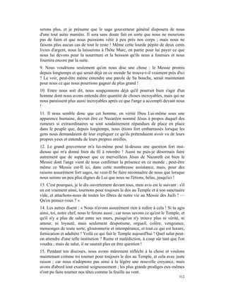 serons plus, et je présume que le sage gouverneur général disposera de nous
d'une tout autre manière. Il sera sans doute fait en sorte que nous ne mourions
pas de faim et que nous puissions vêtir à peu près nos corps ; mais nous ne
faisons plus aucun cas de tout le reste ! Même cette lourde pépite de deux cents
livres d'argent, nous la laisserons à l'hôte Marc, en partie pour lui payer ce que
nous lui devons pour la nourriture et la boisson qu'ils nous a fournies et nous
fournira encore par la suite.
9. Nous voudrions seulement qu'on nous dise une chose : le Messie promis
depuis longtemps et qui serait déjà en ce monde Se trouve-t-il vraiment près d'ici
? Le voir, peut-être même entendre une parole de Sa bouche, serait maintenant
pour nous ce que nous pourrions gagner de plus grand !
10. Entre nous soit dit, nous soupçonnons déjà qu'il pourrait bien s'agir d'un
homme dont nous avons entendu dire quantité de choses incroyables, mais qui ne
nous paraissent plus aussi incroyables après ce que l'ange a accompli devant nous
!
11. Il nous semble donc que cet homme, en vérité Dieu Lui-même sous une
apparence humaine, devrait être ce Nazaréen nommé Jésus à propos duquel des
rumeurs si extraordinaires se sont soudainement répandues de place en place
dans le peuple que, depuis longtemps, nous étions fort embarrassés lorsque les
gens nous demandaient de leur expliquer ce qu'ils prétendaient avoir vu de leurs
propres yeux et entendu de leurs propres oreilles.
12. Le grand gouverneur m'a lui-même posé là-dessus une question fort insi-
dieuse qui m'a donné bien du fil à retordre ! Aussi ne puis-je désormais faire
autrement que de supposer que ce merveilleux Jésus de Nazareth est bien le
Messie dont l'ange vient de nous confirmer la présence en ce monde ; peut-être
même ce Messie est-Il ici, dans cette nombreuse assistance, mais, pour des
raisons assurément fort sages, ne veut-Il Se faire reconnaître de nous que lorsque
nous serons un peu plus dignes de Lui que nous ne l'étions, hélas, jusqu'ici !
13. C'est pourquoi, je le dis ouvertement devant tous, mon avis est le suivant : s'il
en est vraiment ainsi, tournons pour toujours le dos au Temple et à son sanctuaire
vide, et attachons-nous de toutes les fibres de notre vie au Messie des Juifs ! —
Qu'en pensez-vous ? »
14. Les autres disent : « Nous n'avons assurément rien à redire à cela ! Si tu agis
ainsi, toi, notre chef, nous le ferons aussi ; car nous savons ce qu'est le Temple, et
qu'il n'y a plus de salut entre ses murs, puisqu'on n'y trouve plus ni vérité, ni
amour, ni loyauté, mais seulement despotisme, orgueil, colère, vengeance,
mensonges de toute sorte, gloutonnerie et intempérance, et tout ce qui est luxure,
fornication et adultère ! Voilà ce qui fait le Temple aujourd'hui ! Quel salut peut-
on attendre d'une telle institution ? Ruine et malédiction, à coup sûr tant que l'on
voudra ; mais de salut, il ne saurait plus en être question !
15. Pendant ton discours, nous avons mûrement réfléchi à la chose et voulons
maintenant comme toi tourner pour toujours le dos au Temple, et cela avec juste
raison ; car nous n'adoptons pas ainsi à la légère une nouvelle croyance, mais
avons d'abord tout examiné soigneusement ; les plus grands prodiges eux-mêmes
n'ont pu faire tourner nos têtes comme la feuille au vent.
                                                                                  312
 
