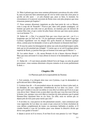 16. Mais à présent que nous nous sommes pleinement convaincus de cette vérité-
là, nous ne pouvons faire autrement que de voir la vérité venue des cieux pour ce
qu’elle est elle aussi — et cela d'autant que, pour ce faire, le moment, les
circonstances et le pouvoir souverain de Rome nous sont plus propices que nous
n'eussions jamais pu l'espérer !
17. Nous sommes désormais impatients au plus haut point de voir ce Messie,
venu à coup sûr de Nazareth ! N'est-ce pas, dans cette grande compagnie, cet
homme qui porte une robe rosé et, par-dessus, un manteau grec de mérinos de
couleur bleu clair, et qui a certes les plus beaux cheveux que nous ayons jamais
vus à un homme ?! »
18. Stahar dit : « Oui, il se pourrait bien que vous n'ayez pas tort ; car il y a
longtemps que j'ai l'œil sur lui ! Et j'ai également remarqué que tant l'ange que
Cyrénius regardaient vers lui chaque fois qu'ils disaient ou faisaient quelque
chose, comme pour lui demander si tout ce qu'ils disaient ou faisaient était bien !
19. Et tous les autres lui témoignent de même une sorte de profond respect caché,
mais qui ne m'a pourtant pas échappé ! À moins que ce ne soit là quelque prince
impérial de Rome, je jurerais bien que cet homme n'est autre que le Messie ! »
20. Les autres disent : « Ah, aucun Romain n'a de si beaux cheveux blonds !
Mais que nous arriverait-il si nous allions le trouver et lui demandions ce qu'il en
est ?! »
21. Stahar dit : « Il vaut mieux prendre d'abord l'avis de l'ange, ou celui du grand
gouverneur ; nous sommes désormais citoyens romains et en avons parfaitement
le droit. »


                                 Chapitre 156
                Un Pharisien parle de la responsabilité de l'homme

1. Fort contents, il se dirigent alors tous vers Cyrénius, à qui ils demandent ce
qu'ils doivent faire à Mon propos.
2. Cyrénius leur dit : « Il conviendrait mieux de remettre la chose à plus tard, et,
en attendant, de vous rapprocher véritablement de Lui dans vos cœurs : c'est
alors qu'il viendra à vous de Lui-même et vous dira Lui-même qui Il est et ce que
vous devez faire ! Quant à moi, je puis déjà vous dire que vous êtes tout à fait sur
la bonne voie, puisque vous avez déjà su conclure de notre présence que le grand
Homme-Dieu séjournait bien en ces lieux. En effet, nous ne serions pas ici
depuis près de trois jours pour moins que cela !
3. Il est donc ici, vous pouvez en être pleinement assurés ; mais commencez par
vous rapprocher de Lui dans vos cœurs et par concevoir la ferme résolution de
vous défaire complètement de toutes vos anciennes habitudes et péchés, et Il
viendra bientôt à vous de Lui-même pour vous donner la directive divine qui
devra vous guider à l'avenir !
4. Quant à savoir où Il se trouve, Il est bien là où vous pensiez Le voir ! Regar-

                                                                                313
 