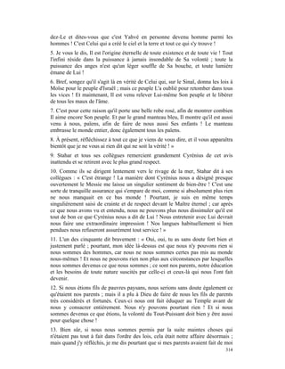 dez-Le et dites-vous que c'est Yahvé en personne devenu homme parmi les
hommes ! C'est Celui qui a créé le ciel et la terre et tout ce qui s'y trouve !
5. Je vous le dis, Il est l'origine éternelle de toute existence et de toute vie ! Tout
l'infini réside dans la puissance à jamais insondable de Sa volonté ; toute la
puissance des anges n'est qu'un léger souffle de Sa bouche, et toute lumière
émane de Lui !
6. Bref, songez qu'il s'agit là en vérité de Celui qui, sur le Sinaï, donna les lois à
Moïse pour le peuple d'Israël ; mais ce peuple L'a oublié pour retomber dans tous
les vices ! Et maintenant, Il est venu relever Lui-même Son peuple et le libérer
de tous les maux de l'âme.
7. C'est pour cette raison qu'il porte une belle robe rosé, afin de montrer combien
Il aime encore Son peuple. Et par le grand manteau bleu, Il montre qu'il est aussi
venu à nous, païens, afin de faire de nous aussi Ses enfants ! Le manteau
embrasse le monde entier, donc également tous les païens.
8. À présent, réfléchissez à tout ce que je viens de vous dire, et il vous apparaîtra
bientôt que je ne vous ai rien dit qui ne soit la vérité ! »
9. Stahar et tous ses collègues remercient grandement Cyrénius de cet avis
inattendu et se retirent avec le plus grand respect.
10. Comme ils se dirigent lentement vers le rivage de la mer, Stahar dit à ses
collègues : « C'est étrange ! La manière dont Cyrénius nous a désigné presque
ouvertement le Messie me laisse un singulier sentiment de bien-être ! C'est une
sorte de tranquille assurance qui s'empare de moi, comme si absolument plus rien
ne nous manquait en ce bas monde ! Pourtant, je suis en même temps
singulièrement saisi de crainte et de respect devant le Maître éternel ; car après
ce que nous avons vu et entendu, nous ne pouvons plus nous dissimuler qu'il est
tout de bon ce que Cyrénius nous a dit de Lui ! Nous entretenir avec Lui devrait
nous faire une extraordinaire impression ! Nos langues habituellement si bien
pendues nous refuseront assurément tout service ! »
11. L'un des cinquante dit bravement : « Oui, oui, tu as sans doute fort bien et
justement parlé ; pourtant, mon idée là-dessus est que nous n'y pouvons rien si
nous sommes des hommes, car nous ne nous sommes certes pas mis au monde
nous-mêmes ! Et nous ne pouvons rien non plus aux circonstances par lesquelles
nous sommes devenus ce que nous sommes ; ce sont nos parents, notre éducation
et les besoins de toute nature suscités par celle-ci et ceux-là qui nous l'ont fait
devenir.
12. Si nous étions fils de pauvres paysans, nous serions sans doute également ce
qu'étaient nos parents ; mais il a plu à Dieu de faire de nous les fils de parents
très considérés et fortunés. Ceux-ci nous ont fait éduquer au Temple avant de
nous y consacrer entièrement. Nous n'y pouvons pourtant rien ! Et si nous
sommes devenus ce que étions, la volonté du Tout-Puissant doit bien y être aussi
pour quelque chose !
13. Bien sûr, si nous nous sommes permis par la suite maintes choses qui
n'étaient pas tout à fait dans l'ordre des lois, cela était notre affaire désormais ;
mais quand j'y réfléchis, je me dis pourtant que si mes parents avaient fait de moi
                                                                                   314
 