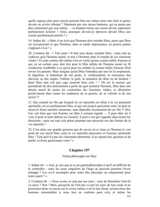 quelle sagesse plus pure encore pourrait bien me traîner pour mes faits et gestes
devant un sévère tribunal ? Sûrement pas une raison humaine, qui ne pense pas
plus clairement que moi-même — et d'autant moins une raison divine supérieure
parfaitement éclairée ! Ainsi, pourquoi devrais-je éprouver devant Dieu une
crainte parfaitement puérile ? »
19. Stahar dit : « Mais il est écrit que l'homme doit craindre Dieu, parce que Dieu
est tout-puissant et que l'homme, dans sa totale impuissance, ne pourra jamais
s'opposer à Lui ! »
20. L'orateur dit : « Très juste ! Il doit sans doute craindre Dieu ; mais cela ne
s'adresse qu'à l'homme moral, et non à l'homme dans la totalité de ses fonctions
vitales ! Et cette crainte elle-même n'est en vérité qu'une crainte mêlée d'amour et
qui, en un certain sens, doit être pour le libre arbitre de l'homme moral un fil
conducteur semblable à ce qu'est pour les enfants la crainte mêlée d'amour filial
envers les parents. Mais imagine qu'un Dieu t'interdise par une loi la respiration,
la digestion, le battement de ton pouls, le vieillissement, la croissance des
cheveux ou des ongles, l'odorat, le goût, la sensation de désir ou de douleur !
Quel Dieu tant soit peu sage pourrait faire cela ? ! Où est la mesure qui
permettrait de dire précisément à partir de quel moment l'homme, libre dans son
absolu moral de toutes les contraintes des fonctions vitales, se détermine
positivement dans toutes les tendances de sa pensée, de sa volonté et de son
action ?!
21. Qui connaît les fils par lesquels la vie naturelle est reliée à la vie purement
spirituelle, en soi parfaitement libre, et qui sait jusqu'à quel point cette vie peut se
mouvoir d'une manière autonome, sans dépendre aucunement de ces fils ?! Oui,
l'on voit bien que tout homme est libre à certains égards — il peut aller où il
veut, il peut se tenir debout ou s'asseoir, il peut à son gré regarder dans toutes les
directions ; mais sur tout cela prime pourtant une nécessité née des limites de la
vie naturelle !
22. C'est donc une grande question que de savoir où se situe en l'homme le vrai
point de vue moral libre, entre la vie naturelle nécessaire et l'essence spirituelle
libre ! Tant qu'il n'a pas été clairement déterminé, il ne saurait être question ni de
péché, ni d'une quelconque vertu ! »


                                   Chapitre 157
                             Floran philosophe sur Dieu

1. Stahar dit : « Ami, je sais que tu es un grand philosophe et qu'il est difficile de
te contredire ; mais les actes singuliers de l'ange ne peuvent pourtant t'avoir
échappé ! Les a-t-il accomplis pour notre être physique ou uniquement pour
notre esprit ? »
2. L'orateur dit : « Nous avons vu cela par nos yeux ; ceux de Jérusalem l'ont-ils
vu aussi ? Non ! Mais, puisqu'ils ne l'ont pas vu par les yeux de leur corps et ne
pourraient donc en aucun cas le croire même si on le leur disait, serions-nous des
hommes raisonnables si nous leur en voulions pour cela, et même les
                                                                                    316
 