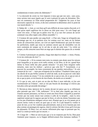 condamnions à toutes sortes de châtiments ?
3. La nécessité de croire ne s'est imposée à nous que par nos sens ; sans yeux,
nous serions tout aussi égarés que le sont à présent les gens de Jérusalem. Dis-
moi où commence ici l'état moral proprement dit ! Supprime les yeux et leur
nécessaire capacité de vision, et dis-moi comment tu détermines alors le point de
vue moral absolu ! »
4. Stahar dit : « Ami, je vois bien qu'il sera difficile de nous mettre d'accord, et il
faut qu'un esprit supérieur tire la chose au clair pour nous ! Je vois l'ange qui
vient vers nous ; il faut que tu parles avec lui, et je suis fort curieux de savoir
comment vous allez régler cette affaire ensemble ! »
5. L'orateur dit sans perdre son sang-froid : « Cher ami, l'ange ne m'inquiète pas
davantage que toi, et je parlerai avec lui comme avec toi, mais en lui faisant
moins de concessions encore, car c'est un esprit bienheureux qui jouit de toutes
les perfections, tandis que nous ne sommes encore que de misérables vers de
terre contraints de ramper sur le sol dur et sale de cette terre ! La vérité est
unique, et elle concerne aussi bien un ange que le dernier des gueux de ce monde
!»
6. Comme il prononçait ces paroles, l'ange était déjà là et disait : « Ainsi, Floran,
tu ne me crains pas du tout ? »
7. L'orateur dit : « Si tu connais mon nom, tu connais sans doute aussi les raisons
pour lesquelles je ne peux avoir nulle crainte, ni de Dieu, ni de toi, quand bien
même tu ferais mille des plus grands miracles ! Je peux bien imaginer mille
miracles, mais non les réaliser ; qu'est-ce que cela fait ?! Assurément, si je
pouvais les accomplir, les tiens cesseraient de me paraître merveilleux ! Je suis
content de les voir — mais peu m'importe de les réaliser ! Faudrait-il donc que je
me désole de ne pas briller comme le soleil de midi, ou de ne pouvoir voler dans
les airs comme un oiseau ?! Je me contente de ce que je sais, de ce que je suis et
de ce que je puis, et n'ai besoin de rien d'autre, du moins en ce monde !
8. Ce que je sais, suis et puis est un don de Dieu à mon individu, et j'en suis
reconnaissant au Créateur ; mais je n'ai pas besoin de davantage et n'envie pas
non plus celui qui possède davantage !
9. Devrais-je donc éprouver de la crainte devant toi parce que tu es infiniment
plus puissant que moi ? Oh, nullement ! Si tu étais plus stupide que moi, tu
n'aurais aucune puissance, ou bien ce serait une force brute à laquelle je pourrais
résister par ma seule raison tout comme à celle de la tempête ; mais tu m'es
supérieur autant par la sagesse que par la force, et cela me donne l'assurance que
tu n'as pas d'intentions malignes envers moi, d'autant que je ne n'ai jamais pu et
encore moins voulu te nuire en quoi que ce soit. Et si par hasard tu voulais te
jouer de moi, je ne t'en voudrais pas précisément, mais je ne te louerais pas non
plus comme un parangon de sagesse, dont le sérieux fait dire à tous qu'il n'est pas
un plaisantin. Et Dieu, Lui, est encore infiniment plus sage et puissant que toi,
aussi Le crains-je moins que toi encore. »
10. L'ange dit : « Mais ne sais-tu pas que si tu ne respectes pas Sa loi, Dieu peut
t'anéantir pour toujours, ou te frapper définitivement d'un immense malheur ?!
                                                                                   317
 
