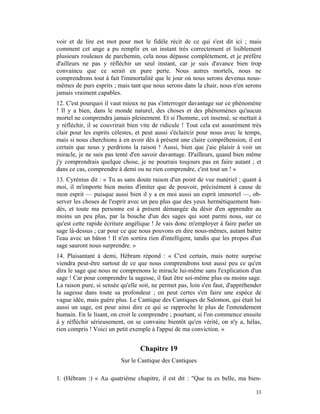 voir et de lire est mot pour mot le fidèle récit de ce qui s'est dit ici ; mais
comment cet ange a pu remplir en un instant très correctement et lisiblement
plusieurs rouleaux de parchemin, cela nous dépasse complètement, et je préfère
d'ailleurs ne pas y réfléchir un seul instant, car je suis d'avance bien trop
convaincu que ce serait en pure perte. Nous autres mortels, nous ne
comprendrons tout à fait l'immortalité que le jour où nous serons devenus nous-
mêmes de purs esprits ; mais tant que nous serons dans la chair, nous n'en serons
jamais vraiment capables.
12. C'est pourquoi il vaut mieux ne pas s'interroger davantage sur ce phénomène
! Il y a bien, dans le monde naturel, des choses et des phénomènes qu'aucun
mortel ne comprendra jamais pleinement. Et si l'homme, cet insensé, se mettait à
y réfléchir, il se couvrirait bien vite de ridicule ! Tout cela est assurément très
clair pour les esprits célestes, et peut aussi s'éclaircir pour nous avec le temps,
mais si nous cherchions à en avoir dès à présent une claire compréhension, il est
certain que nous y perdrions la raison ! Aussi, bien que j'aie plaisir à voir un
miracle, je ne suis pas tenté d'en savoir davantage. D'ailleurs, quand bien même
j'y comprendrais quelque chose, je ne pourrais toujours pas en faire autant ; et
dans ce cas, comprendre à demi ou ne rien comprendre, c'est tout un ! »
13. Cyrénius dit : « Tu as sans doute raison d'un point de vue matériel ; quant à
moi, il m'importe bien moins d'imiter que de pouvoir, précisément à cause de
mon esprit — puisque aussi bien il y a en moi aussi un esprit immortel —, ob-
server les choses de l'esprit avec un peu plus que des yeux hermétiquement ban-
dés, et toute ma personne est à présent démangée du désir d'en apprendre au
moins un peu plus, par la bouche d'un des sages qui sont parmi nous, sur ce
qu'est cette rapide écriture angélique ! Je vais donc m'employer à faire parler un
sage là-dessus ; car pour ce que nous pouvons en dire nous-mêmes, autant battre
l'eau avec un bâton ! Il n'en sortira rien d'intelligent, tandis que les propos d'un
sage sauront nous surprendre. »
14. Plaisantant à demi, Hébram répond : « C'est certain, mais notre surprise
viendra peut-être surtout de ce que nous comprendrons tout aussi peu ce qu'en
dira le sage que nous ne comprenons le miracle lui-même sans l'explication d'un
sage ! Car pour comprendre la sagesse, il faut être soi-même plus ou moins sage.
La raison pure, si sensée qu'elle soit, ne permet pas, loin s'en faut, d'appréhender
la sagesse dans toute sa profondeur ; on peut certes s'en faire une espèce de
vague idée, mais guère plus. Le Cantique des Cantiques de Salomon, qui était lui
aussi un sage, est pour ainsi dire ce qui se rapproche le plus de l'entendement
humain. En le lisant, on croit le comprendre ; pourtant, si l'on commence ensuite
à y réfléchir sérieusement, on se convainc bientôt qu'en vérité, on n'y a, hélas,
rien compris ! Voici un petit exemple à l'appui de ma conviction. »


                                  Chapitre 19
                          Sur le Cantique des Cantiques

1. (Hébram :) « Au quatrième chapitre, il est dit : "Que tu es belle, ma bien-

                                                                                 33
 