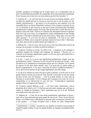 possible, quelqu'un te l'explique par la simple raison, tu y comprendras tout ce
qu'il est matériellement possible de comprendre d'une chose purement spirituelle.
Il est vrai que cela, à mon avis, ne nous mènera pas très loin non plus ! »
5. Cyrénius dit : « Je vois bien que tu n'es pas du tout un homme stupide ; car il
est déjà très significatif que tu aies pu te souvenir mot à mot de toutes ces ab-
surdités salomoniennes — du moins si on les prend au sens matériel. Car cela
ressemble bien à un fatras d'absurdités comme je n'en ai jamais rencontré de ma
vie ! Et pourtant, ce pur non-sens se met tout à coup à me préoccuper davantage
qu'auparavant la rapide écriture de l'ange. Que pouvait bien vouloir dire par là ce
fameux Crésus des Juifs ? Était-ce là vraiment une déclaration d'amour à quelque
belle Juive qui, à en croire ses comparaisons, aurait véritablement eu une étrange
apparence ? Ou faut-il entendre par là tout autre chose ? Mais quoi, c'est une tout
autre question ! Y a-t-il une clé pour le comprendre ? Si c'est le cas, notre
Seigneur et Maître sera à coup sûr le premier à pouvoir nous le dire ! Adressons-
nous donc directement au maître plutôt qu'à l'apprenti ! »
6. Hébram dit : « Fais-le, car je suis de ton avis et suis moi-même plus curieux de
cela que de ma propre vie future au-delà du tombeau. »
7. Là-dessus, Cyrénius se tourne vers Moi et dit : « Seigneur, as-Tu entendu ce
quatrième chapitre du Cantique des Cantiques de Salomon ? Dis-moi s'il y a
vraiment en lui quelque signification sensée, ou s'il n'est que ce qu'il paraît être, à
savoir un pur non-sens ! »
8. Je dis : « Ami, il y a en lui une signification parfaitement valable, bien que
profondément cachée ! Salomon l'a écrit tel qu'il lui fut dicté par l'Esprit ; mais
lui-même ne le comprenait au fond guère mieux que toi à présent. Car la parole
de sagesse lui fut sans doute donnée, mais il ne reçut pas en même temps sa
pleine compréhension. À lui aussi, beaucoup de choses semblèrent barbares(*);
car ce qu'il écrivait parlait, en des images appropriées, de notre temps.
9. La clé et la solution en sont Celui qui te parle à présent ; et le fin mot en est la
parole d'amour éternel qui existe de toute éternité, c'est-à-dire le très pur amour
de Dieu envers vous les hommes — c'est là la belle fiancée, la vraie sœur de
l'homme et sa bien-aimée ! Lis le Cantique des Cantiques avec cette clé, et tu le
comprendras et en découvriras le sens très pur ! Comprends-tu maintenant
quelque chose à la sagesse de Salomon ? »
10. Cyrénius regarde Hébram et dit : « Eh bien, jeune salomoniste, sens-tu
désormais d'où vient le vent ? Voilà bien une tout autre musique que celle qui se
chante au Temple de Jérusalem ! Bref, maintenant que j'en ai la clé, Salomon
sera étudié mot à mot chez moi ! »
11. Hébram dit : « Cette clé est sans doute parfaitement authentique et bonne ;
mais elle ne nous permettra pas pour autant de tout ouvrir ! Nous voyons bien les
étoiles, et le Maître nous a déjà donné en passant, dans ses discours, maintes clés
à leur propos — et l'ange lui-même nous a donné sur elles d'importantes

(*)
  Littéralement, « scythes » (skythisch). Les Scythes reviennent souvent dans le
Grand Évangile comme le type du peuple barbare au langage incompréhensible.
(N.d.T.)
                                                                                    35
 