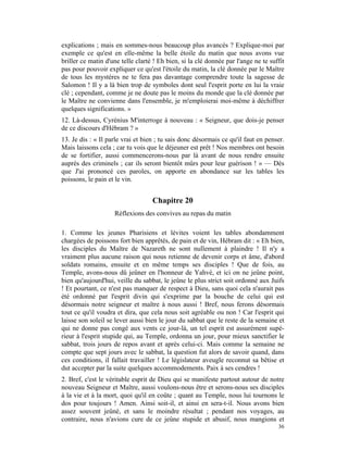 explications ; mais en sommes-nous beaucoup plus avancés ? Explique-moi par
exemple ce qu'est en elle-même la belle étoile du matin que nous avons vue
briller ce matin d'une telle clarté ! Eh bien, si la clé donnée par l'ange ne te suffit
pas pour pouvoir expliquer ce qu'est l'étoile du matin, la clé donnée par le Maître
de tous les mystères ne te fera pas davantage comprendre toute la sagesse de
Salomon ! Il y a là bien trop de symboles dont seul l'esprit porte en lui la vraie
clé ; cependant, comme je ne doute pas le moins du monde que la clé donnée par
le Maître ne convienne dans l'ensemble, je m'emploierai moi-même à déchiffrer
quelques significations. »
12. Là-dessus, Cyrénius M'interroge à nouveau : « Seigneur, que dois-je penser
de ce discours d'Hébram ? »
13. Je dis : « Il parle vrai et bien ; tu sais donc désormais ce qu'il faut en penser.
Mais laissons cela ; car tu vois que le déjeuner est prêt ! Nos membres ont besoin
de se fortifier, aussi commencerons-nous par là avant de nous rendre ensuite
auprès des criminels ; car ils seront bientôt mûrs pour leur guérison ! » — Dès
que J'ai prononcé ces paroles, on apporte en abondance sur les tables les
poissons, le pain et le vin.


                                   Chapitre 20
                    Réflexions des convives au repas du matin

1. Comme les jeunes Pharisiens et lévites voient les tables abondamment
chargées de poissons fort bien apprêtés, de pain et de vin, Hébram dit : « Eh bien,
les disciples du Maître de Nazareth ne sont nullement à plaindre ! Il n'y a
vraiment plus aucune raison qui nous retienne de devenir corps et âme, d'abord
soldats romains, ensuite et en même temps ses disciples ! Que de fois, au
Temple, avons-nous dû jeûner en l'honneur de Yahvé, et ici on ne jeûne point,
bien qu'aujourd'hui, veille du sabbat, le jeûne le plus strict soit ordonné aux Juifs
! Et pourtant, ce n'est pas manquer de respect à Dieu, sans quoi cela n'aurait pas
été ordonné par l'esprit divin qui s'exprime par la bouche de celui qui est
désormais notre seigneur et maître à nous aussi ! Bref, nous ferons désormais
tout ce qu'il voudra et dira, que cela nous soit agréable ou non ! Car l'esprit qui
laisse son soleil se lever aussi bien le jour du sabbat que le reste de la semaine et
qui ne donne pas congé aux vents ce jour-là, un tel esprit est assurément supé-
rieur à l'esprit stupide qui, au Temple, ordonna un jour, pour mieux sanctifier le
sabbat, trois jours de repos avant et après celui-ci. Mais comme la semaine ne
compte que sept jours avec le sabbat, la question fut alors de savoir quand, dans
ces conditions, il fallait travailler ! Le législateur aveugle reconnut sa bêtise et
dut accepter par la suite quelques accommodements. Paix à ses cendres !
2. Bref, c'est le véritable esprit de Dieu qui se manifeste partout autour de notre
nouveau Seigneur et Maître, aussi voulons-nous être et serons-nous ses disciples
à la vie et à la mort, quoi qu'il en coûte ; quant au Temple, nous lui tournons le
dos pour toujours ! Amen. Ainsi soit-il, et ainsi en sera-t-il. Nous avons bien
assez souvent jeûné, et sans le moindre résultat ; pendant nos voyages, au
contraire, nous n'avions cure de ce jeûne stupide et abusif, nous mangions et
                                                                                    36
 