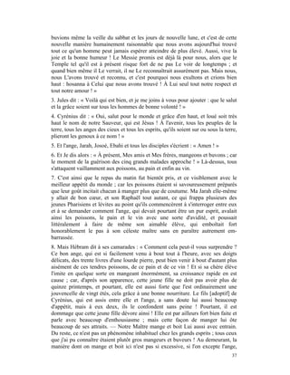 buvions même la veille du sabbat et les jours de nouvelle lune, et c'est de cette
nouvelle manière humainement raisonnable que nous avons aujourd'hui trouvé
tout ce qu'un homme peut jamais espérer atteindre de plus élevé. Aussi, vive la
joie et la bonne humeur ! Le Messie promis est déjà là pour nous, alors que le
Temple tel qu'il est à présent risque fort de ne pas Le voir de longtemps ; et
quand bien même il Le verrait, il ne Le reconnaîtrait assurément pas. Mais nous,
nous L'avons trouvé et reconnu, et c'est pourquoi nous exultons et crions bien
haut : hosanna à Celui que nous avons trouvé ! À Lui seul tout notre respect et
tout notre amour ! »
3. Jules dit : « Voilà qui est bien, et je me joins à vous pour ajouter : que le salut
et la grâce soient sur tous les hommes de bonne volonté ! »
4. Cyrénius dit : « Oui, salut pour le monde et grâce d'en haut, et loué soit très
haut le nom de notre Sauveur, qui est Jésus ! À l'avenir, tous les peuples de la
terre, tous les anges des cieux et tous les esprits, qu'ils soient sur ou sous la terre,
plieront les genoux à ce nom ! »
5. Et l'ange, Jarah, Josoé, Ebahi et tous les disciples s'écrient : « Amen ! »
6. Et Je dis alors : « À présent, Mes amis et Mes frères, mangeons et buvons ; car
le moment de la guérison des cinq grands malades approche ! » Là-dessus, tous
s'attaquent vaillamment aux poissons, au pain et enfin au vin.
7. C'est ainsi que le repas du matin fut bientôt pris, et ce visiblement avec le
meilleur appétit du monde ; car les poissons étaient si savoureusement préparés
que leur goût incitait chacun à manger plus que de coutume. Ma Jarah elle-même
y allait de bon cœur, et son Raphaël tout autant, ce qui frappa plusieurs des
jeunes Pharisiens et lévites au point qu'ils commencèrent à s'interroger entre eux
et à se demander comment l'ange, qui devait pourtant être un pur esprit, avalait
ainsi les poissons, le pain et le vin avec une sorte d'avidité, et poussait
littéralement à faire de même son aimable élève, qui emboîtait fort
honorablement le pas à son céleste maître sans en paraître autrement em-
barrassée.
8. Mais Hébram dit à ses camarades : « Comment cela peut-il vous surprendre ?
Ce bon ange, qui est si facilement venu à bout tout à l'heure, avec ses doigts
délicats, des trente livres d'une lourde pierre, peut bien venir à bout d'autant plus
aisément de ces tendres poissons, de ce pain et de ce vin ! Et si sa chère élève
l'imite en quelque sorte en mangeant énormément, sa croissance rapide en est
cause ; car, d'après son apparence, cette jeune fille ne doit pas avoir plus de
quinze printemps, et pourtant, elle est aussi forte que l'est ordinairement une
jouvencelle de vingt étés, cela grâce à une bonne nourriture. Le fils [adoptif] de
Cyrénius, qui est assis entre elle et l'ange, a sans doute lui aussi beaucoup
d'appétit, mais à eux deux, ils le confondent sans peine ! Pourtant, il est
dommage que cette jeune fille dévore ainsi ! Elle est par ailleurs fort bien faite et
parle avec beaucoup d'enthousiasme ; mais cette façon de manger lui ôte
beaucoup de ses attraits. — Notre Maître mange et boit Lui aussi avec entrain.
Du reste, ce n'est pas un phénomène inhabituel chez les grands esprits ; tous ceux
que j'ai pu connaître étaient plutôt gros mangeurs et buveurs ! Au demeurant, la
manière dont on mange et boit ici n'est pas si excessive, si l'on excepte l'ange,
                                                                                     37
 