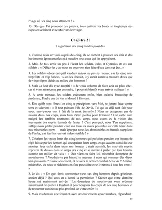 rivage où les cinq nous attendent ! »
13. Dès que J'ai prononcé ces paroles, tous quittent les bancs si longtemps oc-
cupés et se hâtent avec Moi vers le rivage.


                                   Chapitre 21
                       La guérison des cinq bandits possédés

1. Comme nous arrivons auprès des cinq, ils se mettent à pousser des cris et des
hurlements épouvantables et à maudire tous ceux qui les approchent.
2. Mais Je fais venir un peu à l'écart les soldats, Jules et Cyrénius et dis aux
soldats : « Déliez-les ; car nous ne pourrons rien faire d'eux dans cet état. »
3. Les soldats observent qu'il vaudrait mieux ne pas s'y risquer, car les cinq sont
trop forts et trop furieux ; si on les libérait, il y aurait autant à craindre d'eux que
de vingt tigres lâchés au milieu des hommes !
4. Mais Je leur dis avec autorité : « Je vous ordonne de faire cela au plus vite ;
car si vous n'exécutez pas cet ordre, il pourrait bientôt vous arriver malheur ! »
5. À cette menace, les soldats exécutent enfin, bien qu'avec beaucoup de
prudence, l'ordre que Je leur ai donné à l'instant.
6. Dès qu'ils sont libres, les cinq se précipitent vers Moi, se jettent face contre
terre et s'écrient : « Ô tout-puissant Fils de David, Toi qui as déjà tant fait pour
nous, sauve-nous tout à fait de la mort éternelle ! Nous ne craignons pas de
mourir dans nos corps, mais bien d'être perdus pour l'éternité ! Car cette nuit,
malgré les terribles tourments de nos corps, nous avons eu la vision des
tourments des esprits damnés de l'enter ! C'est pourquoi, nous T'en supplions,
inflige-nous plutôt pendant cent ans tous les maux possibles sur cette terre dans
nos misérables corps — mais épargne-nous les abominables et éternels supplices
de l'enfer, car leur horreur est indescriptible ! »
7. C'étaient les vraies âmes des cinq hommes qui parlaient pendant cet instant de
répit laissé par les démons qui occupaient leurs corps, et qui avaient ainsi dû leur
montrer leur enfer dans toute son horreur ; mais aussitôt, les mauvais esprits
reprirent le dessus dans le corps des cinq et se mirent à parler par leur bouche
comme un millier de voix : « Que viens-tu faire ici, misérable dompteur de
moucherons ? Voudrais-tu par hasard te mesurer à nous qui sommes des dieux
tout-puissants ? Essaie seulement, et ce sera le dernier combat de ta vie ! Arrière,
misérable, ou nous te réduirons en fine poussière et te livrerons à tous les vents !
»
8. Je dis : « De quel droit tourmentez-vous ces cinq hommes depuis plusieurs
années déjà ? Qui vous en a donné la permission ? Sachez que votre dernière
heure est maintenant arrivée ! Le dompteur de moucherons vous ordonne
maintenant de quitter à l'instant et pour toujours les corps de ces cinq hommes et
de retourner aussitôt au plus profond de votre enfer ! »
9. Mais les démons vocifèrent et, avec des hurlements épouvantables, répondent :
                                                                                     39
 