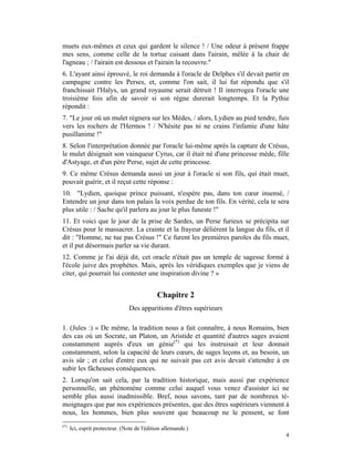 muets eux-mêmes et ceux qui gardent le silence ! / Une odeur à présent frappe
mes sens, comme celle de la tortue cuisant dans l'airain, mêlée à la chair de
l'agneau ; / l'airain est dessous et l'airain la recouvre."
6. L'ayant ainsi éprouvé, le roi demanda à l'oracle de Delphes s'il devait partir en
campagne contre les Perses, et, comme l'on sait, il lui fut répondu que s'il
franchissait l'Halys, un grand royaume serait détruit ! Il interrogea l'oracle une
troisième fois afin de savoir si son règne durerait longtemps. Et la Pythie
répondit :
7. "Le jour où un mulet régnera sur les Mèdes, / alors, Lydien au pied tendre, fuis
vers les rochers de l'Hermos ! / N'hésite pas ni ne crains l'infamie d'une hâte
pusillanime !"
8. Selon l'interprétation donnée par l'oracle lui-même après la capture de Crésus,
le mulet désignait son vainqueur Cyrus, car il était né d'une princesse mède, fille
d'Astyage, et d'un père Perse, sujet de cette princesse.
9. Ce même Crésus demanda aussi un jour à l'oracle si son fils, qui était muet,
pouvait guérir, et il reçut cette réponse :
10. "Lydien, quoique prince puissant, n'espère pas, dans ton cœur insensé, /
Entendre un jour dans ton palais la voix perdue de ton fils. En vérité, cela te sera
plus utile : / Sache qu'il parlera au jour le plus funeste !"
11. Et voici que le jour de la prise de Sardes, un Perse furieux se précipita sur
Crésus pour le massacrer. La crainte et la frayeur délièrent la langue du fils, et il
dit : "Homme, ne tue pas Crésus !" Ce furent les premières paroles du fils muet,
et il put désormais parler sa vie durant.
12. Comme je l'ai déjà dit, cet oracle n'était pas un temple de sagesse formé à
l'école juive des prophètes. Mais, après les véridiques exemples que je viens de
citer, qui pourrait lui contester une inspiration divine ? »


                                             Chapitre 2
                                 Des apparitions d'êtres supérieurs

1. (Jules :) « De même, la tradition nous a fait connaître, à nous Romains, bien
des cas où un Socrate, un Platon, un Aristide et quantité d'autres sages avaient
constamment auprès d'eux un génie(*) qui les instruisait et leur donnait
constamment, selon la capacité de leurs cœurs, de sages leçons et, au besoin, un
avis sûr ; et celui d'entre eux qui ne suivait pas cet avis devait s'attendre à en
subir les fâcheuses conséquences.
2. Lorsqu'on sait cela, par la tradition historique, mais aussi par expérience
personnelle, un phénomène comme celui auquel vous venez d'assister ici ne
semble plus aussi inadmissible. Bref, nous savons, tant par de nombreux té-
moignages que par nos expériences présentes, que des êtres supérieurs viennent à
nous, les hommes, bien plus souvent que beaucoup ne le pensent, se font
(*)
      Ici, esprit protecteur. (Note de l'édition allemande.)
                                                                                   4
 