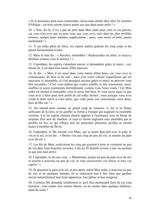 « Si ta puissance peut nous contraindre, laisse-nous plutôt aller chez les termites
d'Afrique ; car nous serons mieux parmi eux que dans notre enfer ! »
10. « Non, dis-Je, il n'y a pas de pitié dans Mon cœur pour vous et vos pareils,
car vous n'en avez pas eu pour ceux que vous avez, tués dans les plus terribles
tortures, malgré leurs ardentes supplications ; aussi, sans merci ni pitié, partez
maintenant ! »
11. À cet ordre plein de force, les esprits malins quittent les cinq corps et les
jettent furieusement à terre.
12. Mais Je leur dis : « Reculez, misérables ! Redescendez en enfer, et soyez-y
déchirés comme vous le méritez ! »
13. Cependant, les esprits s'attardent encore et demandent grâce et merci ; car,
disent-ils, il est dans leur nature d'être mauvais.
14. Je dis : « Mais il est aussi dans votre nature d'être bons, car vous avez la
connaissance du bien et du mal ; mais c'est votre volonté orgueilleuse qui est
mauvaise et intraitable, et c'est pourquoi aucune grâce ni merci ne peuvent vous
être accordées ! C'est vous-mêmes qui voulez souffrir et être tourmentés, aussi,
souffrez et soyez tourmentés éternellement, comme vous l'avez voulu ! Car Mon
ordre est éternel et immuable, vous le savez fort bien. Et vous savez aussi ce que
vous avez à faire pour tirer profit de cet ordre éternel ; mais puisque vous avez
voulu le faire servir à votre perte, que votre perte soit consommée, ainsi donc,
hors de Ma vue ! »
15. On entend alors comme un grand coup de tonnerre, le feu et la fumée
jaillissent de la terre, et un gouffre se forme à l'instant qui engloutit la misérable
vermine. Car les esprits chassés étaient apparus à l'assistance sous la forme de
serpents d'un noir de charbon, et ceux-ci furent engloutis tous ensemble par le
gouffre en feu, ce qui effraya tant les personnes présentes qu'elles se mirent
toutes à trembler de fièvre.
16. Cependant, Je Me tournai vers Marc, qui se tenait déjà prêt avec le pain, le
vin et le sel, et lui dis : « Donne vite aux cinq un peu de vin, et ensuite du pain
avec du sel. »
17. Les fils de Marc soulevèrent les cinq qui gisaient à terre et versèrent un peu
de vin dans leurs bouches ouvertes. Cela les fit bientôt revenir à eux, ne sachant
ce qui leur était arrivé.
18. Cependant, Je dis aux cinq : « Maintenant, prenez un peu de pain avec du sel,
et ensuite à nouveau un peu de vin, et vous recouvrerez vos forces et tous vos
esprits ! »
19. Ils prennent le pain et le sel, et peu après, selon Mon ordre, à nouveau un peu
de vin, et en quelques instants, ils se redressent tout à fait, bien que gardant
encore naturellement leur triste apparence, leur pâleur et leur maigreur.
20. Cyrénius Me demande timidement ce qu'il faut maintenant faire de ces cinq
hommes : leur rendre leur entière liberté, ou les mettre dans quelque établisse-
ment de soins ?

                                                                                   40
 