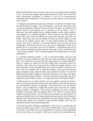 Dans le néant d'avant notre naissance, nous n'en avons pourtant jamais exprimé
le vœu ! À moins que quelque sage Créateur n'éprouve le désir de voir des êtres
aussi affreusement misérables se démener au gré de sa toute-puissance
assurément toute bienheureuse ? Et qu'y pouvons-nous, pauvres vers de terre que
nous sommes ?
5. N'importe quel animal vaut mieux que l'homme, ce maître de la Création qui a
tant d'estime pour lui-même ! Vous, les Romains, vous pouvez sans doute, avec
vos glaives tranchants, affronter la fureur du lion, et les tigres, les léopards et les
hyènes fuient au seul tintement de vos boucliers et de vos lances ; mais si
d'aventure vous étiez assaillis par de méchants diables, quelles armes pourriez-
vous opposer à ces invisibles ennemis ? Vous ne pouvez sans doute guère en
parler, bien qu'un oracle de Delphes fût souvent plus puissant que toute une
armée ! Mais nous, nous avons eu affaire à l'une de ces forces cachées, et nous
n'avons pu lui opposer aucune arme ! Il nous fallait devenir des diables, et
comme nous nous y refusions, les mauvais démons nous ont privés de toute
connaissance, conservant bien sûr à nos corps une vie mécanique, et Dieu sait à
quelles fins ils se sont alors servis de ces machines ! Assurément pour rien de
bon, comme en témoigne le triste aspect de notre peau ! Aussi, vivement la mort
: mais la mort complète ! Qu'il ne soit plus question d'une quelconque vie au-delà
du tombeau ! »
6. Le premier reprend la parole : « Oui, si cela était possible, celui qui nous
donnerait en toute certitude une telle mort nous ferait assurément le plus grand
bien ! Car à quoi bon nous laisser martyriser davantage en ce monde misérable !
Nous ne voulons en aucun cas être des diables pour tourmenter encore les
hommes ! Mais celui qui ne veut pas être un diable de quelque manière a tou-
jours l'existence la plus exécrable dans cette saleté de monde ! Aussi n'y a-t-il
rien à faire en ce monde ! On se cache des hommes, parce qu'ils sont devenus
pour la plupart de purs valets de Satan, mais qu'arrive-t-il alors ?! Ce sont les
diables qui retrouvent le fugitif, et il ne peut leur résister. S'il se plie à leur désir,
il devient de toute façon un diable ; s'il ne leur obéit pas de son propre gré, ils lui
infligent les plus terribles violences, et il appartient encore davantage au diable !
7. Délivrez-nous de ce monde maudit et de cette maudite existence de misère !
Elle est encore trop mauvaise pour les pires des diables, à plus forte raison pour
une âme humaine innocente et pacifique ! Dieu peut bien en rire par-delà les
étoiles ; mais le malheureux et faible être humain qu'il a créé doit, lui, souffrir,
pleurer, maudire et désespérer ! Où est donc le guérisseur qui nous a rendu la
misérable conscience d'être des hommes libres ? En vérité, il ne devra jamais
compter sur notre gratitude ; car il n'a fait que nous rendre à une autre misère ! Et
pour un tel bienfait, nous ne lui serons jamais reconnaissants de toute l'éternité, à
supposer que nous dussions jouir éternellement de cette maudite existence ! Mais
s'il peut nous donner avec certitude la mort éternelle parfaite, alors nous lui
exprimons d'avance notre suprême gratitude !
8. Qui êtes-vous donc, Romains magnifiques ? Votre sort en ce monde doit sans
doute être meilleur que le nôtre ! Vous avez fort belle allure ! Oui, oui, celui qui
s'y entend à servir Satan avec cette magnificence et toutes les autres splendeurs
doit se trouver bien en ce monde ! Celui qui ne veut pas être tourmenté par les
                                                                                       43
 