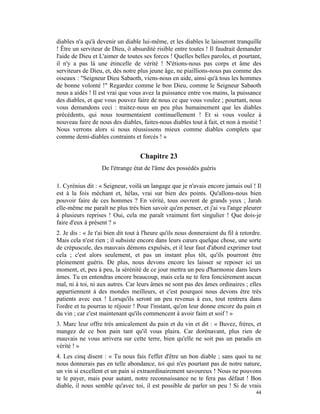 diables n'a qu'à devenir un diable lui-même, et les diables le laisseront tranquille
! Être un serviteur de Dieu, ô absurdité risible entre toutes ! Il faudrait demander
l'aide de Dieu et L'aimer de toutes ses forces ! Quelles belles paroles, et pourtant,
il n'y a pas là une étincelle de vérité ! N'étions-nous pas corps et âme des
serviteurs de Dieu, et, dès notre plus jeune âge, ne piaillions-nous pas comme des
oiseaux : "Seigneur Dieu Sabaoth, viens-nous en aide, ainsi qu'à tous les hommes
de bonne volonté !" Regardez comme le bon Dieu, comme le Seigneur Sabaoth
nous a aidés ! Il est vrai que vous avez la puissance entre vos mains, la puissance
des diables, et que vous pouvez faire de nous ce que vous voulez ; pourtant, nous
vous demandons ceci : traitez-nous un peu plus humainement que les diables
précédents, qui nous tourmentaient continuellement ! Et si vous voulez à
nouveau faire de nous des diables, faites-nous diables tout à fait, et non à moitié !
Nous verrons alors si nous réussissons mieux comme diables complets que
comme demi-diables contraints et forcés ! »


                                   Chapitre 23
                   De l'étrange état de l'âme des possédés guéris

1. Cyrénius dit : « Seigneur, voilà un langage que je n'avais encore jamais ouï ! Il
est à la fois méchant et, hélas, vrai sur bien des points. Qu'allons-nous bien
pouvoir faire de ces hommes ? En vérité, tous ouvrent de grands yeux ; Jarah
elle-même me paraît ne plus très bien savoir qu'en penser, et j'ai vu l'ange pleurer
à plusieurs reprises ! Oui, cela me paraît vraiment fort singulier ! Que dois-je
faire d'eux à présent ? »
2. Je dis : « Je t'ai bien dit tout à l'heure qu'ils nous donneraient du fil à retordre.
Mais cela n'est rien ; il subsiste encore dans leurs cœurs quelque chose, une sorte
de crépuscule, des mauvais démons expulsés, et il leur faut d'abord exprimer tout
cela ; c'est alors seulement, et pas un instant plus tôt, qu'ils pourront être
pleinement guéris. De plus, nous devons encore les laisser se reposer ici un
moment, et, peu à peu, la sérénité de ce jour mettra un peu d'harmonie dans leurs
âmes. Tu en entendras encore beaucoup, mais cela ne te fera foncièrement aucun
mal, ni à toi, ni aux autres. Car leurs âmes ne sont pas des âmes ordinaires ; elles
appartiennent à des mondes meilleurs, et c'est pourquoi nous devons être très
patients avec eux ! Lorsqu'ils seront un peu revenus à eux, tout rentrera dans
l'ordre et tu pourras te réjouir ! Pour l'instant, qu'on leur donne encore du pain et
du vin ; car c'est maintenant qu'ils commencent à avoir faim et soif ! »
3. Marc leur offre très amicalement du pain et du vin et dit : « Buvez, frères, et
mangez de ce bon pain tant qu'il vous plaira. Car dorénavant, plus rien de
mauvais ne vous arrivera sur cette terre, bien qu'elle ne soit pas un paradis en
vérité ! »
4. Les cinq disent : « Tu nous fais l'effet d'être un bon diable ; sans quoi tu ne
nous donnerais pas en telle abondance, toi qui n'es pourtant pas de notre nature,
un vin si excellent et un pain si extraordinairement savoureux ! Nous ne pouvons
te le payer, mais pour autant, notre reconnaissance ne te fera pas défaut ! Bon
diable, il nous semble qu'avec toi, il est possible de parler un peu ! Si de vrais
                                                                                     44
 