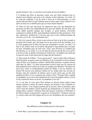 grands honneurs ! Oui, ce sont bien eux les pires de tous les diables !
9. Il faudrait que Dieu en personne vienne sous une forme humaine leur re-
procher leurs infamies sans nom et les exhorter à faire pénitence. En vérité, s'il
ne vient pas s'opposer à eux de toute la force de sa toute-puissance, ce sera
encore bien pire pour lui qu'à Sodome pour les deux anges venus exhorter Lot à
partir au loin avec sa famille parce que ces lieux étaient maudits !
10. Mais s'il n'est que trop facile de s'apercevoir que ceux qui dispensent les
promesses de Dieu sont indubitablement les pires des diables, dis-moi donc, bon
vieux diable pourtant quelque peu aveugle, ce qu'un homme, c'est-à-dire
censément un enfant de Dieu, peut finalement attendre de telles promesses ! Fort
des expériences nombreuses et diverses que nous avons malheureusement dû
traverser, je te le dis : rien, absolument rien !
11. Ou il n'y a pas de Dieu, et tout ce qui existe est l'œuvre de la force aveugle et
grossière de la nature, qui a fait naître tout ce qui existe au fil des éternités, ou il
y a bien quelque part un Dieu très haut qui commande à la terre, au soleil, à la
lune et aux étoiles, mais est lui-même trop grand et trop sublime pour s'occuper
de nous, misérables poux de cette terre. Ainsi, toute l'Écriture ne viendrait que
des hommes, et, en vérité, il y a en clic plus de mauvais que de bon. Et ce qu'il y
a de bon en elle, ni diables ni hommes ne l'observent ; les diables n'en tirent que
le mauvais, pour le faire porter par les larges dos des hommes !
12. Dieu aurait dit à Moïse : "Tu ne tueras point" ; mais le même Dieu ordonna à
David de partir en guerre contre les Philistins et les Ammonites et de les anéantir
corps et biens, avec femmes et enfants ! Quelle belle existence, et quelle curieuse
suite dans les idées ! Ce Dieu tout-puissant n'avait-il donc pas les moyens de
faire disparaître de la surface de la terre ces peuples qu'il détestait ? Pourquoi fal-
lait-il que, contre le commandement donné par Moïse à tous les hommes, un
homme fût envoyé avec plusieurs milliers de ses soldats pour tuer non pas un
homme, mais des centaines de milliers, pour la seule raison que, au dire d'un
prophète de Dieu, ils ne se tenaient pas comme il faut ? Pourquoi Dieu a appelé
ces prophètes et ces rois à faire disparaître de la terre des peuples entiers, lui seul
le sait, et peut-être aussi, en secret, ces prophètes et ces rois !
13. À vrai dire, je crois qu'un Dieu d'amour ne devrait jamais lâcher contre
d'autres hommes, comme des chiens enragés, des hommes à qui il prétend en-
seigner l'amour ; il ne manque pourtant pas de moyens, dans sa puissance, pour
venir à bout des diables à forme humaine qui l'importunent et le renient ! Quel
étrange Dieu, vraiment ! Ordonner d'un côté l'amour, la patience et l'humilité, et
de l'autre la haine, la persécution, la guerre et la destruction ! Vraiment, celui qui
s'y retrouve dans une telle logique doit avoir une intelligence hors du commun !
»


                                   Chapitre 24
                Des différences entre les âmes pour les clairvoyants

1. Notre Marc, à qui la patience commençait à manquer, reprend : « Vraiment, je
                                                                                     46
 