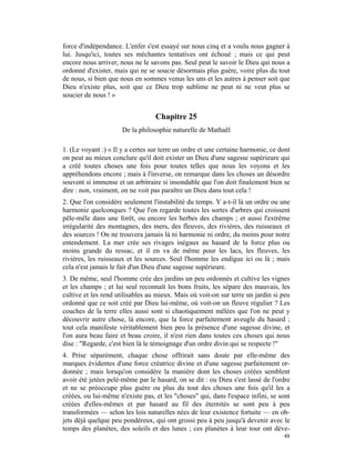 force d'indépendance. L'enfer s'est essayé sur nous cinq et a voulu nous gagner à
lui. Jusqu'ici, toutes ses méchantes tentatives ont échoué ; mais ce qui peut
encore nous arriver, nous ne le savons pas. Seul peut le savoir le Dieu qui nous a
ordonné d'exister, mais qui ne se soucie désormais plus guère, voire plus du tout
de nous, si bien que nous en sommes venus les uns et les autres à penser soit que
Dieu n'existe plus, soit que ce Dieu trop sublime ne peut ni ne veut plus se
soucier de nous ! »


                                  Chapitre 25
                      De la philosophie naturelle de Mathaël

1. (Le voyant :) « Il y a certes sur terre un ordre et une certaine harmonie, ce dont
on peut au mieux conclure qu'il doit exister un Dieu d'une sagesse supérieure qui
a créé toutes choses une fois pour toutes telles que nous les voyons et les
appréhendons encore ; mais à l'inverse, on remarque dans les choses un désordre
souvent si immense et un arbitraire si insondable que l'on doit finalement bien se
dire : non, vraiment, on ne voit pas paraître un Dieu dans tout cela !
2. Que l'on considère seulement l'instabilité du temps. Y a-t-il là un ordre ou une
harmonie quelconques ? Que l'on regarde toutes les sortes d'arbres qui croissent
pêle-mêle dans une forêt, ou encore les herbes des champs ; et aussi l'extrême
irrégularité des montagnes, des mers, des fleuves, des rivières, des ruisseaux et
des sources ! On ne trouvera jamais là ni harmonie ni ordre, du moins pour notre
entendement. La mer crée ses rivages inégaux au hasard de la force plus ou
moins grande du ressac, et il en va de même pour les lacs, les fleuves, les
rivières, les ruisseaux et les sources. Seul l'homme les endigue ici ou là ; mais
cela n'est jamais le fait d'un Dieu d'une sagesse supérieure.
3. De même, seul l'homme crée des jardins un peu ordonnés et cultive les vignes
et les champs ; et lui seul reconnaît les bons fruits, les sépare des mauvais, les
cultive et les rend utilisables au mieux. Mais où voit-on sur terre un jardin si peu
ordonné que ce soit créé par Dieu lui-même, où voit-on un fleuve régulier ? Les
couches de la terre elles aussi sont si chaotiquement mêlées que l'on ne peut y
découvrir autre chose, là encore, que la force parfaitement aveugle du hasard ;
tout cela manifeste véritablement bien peu la présence d'une sagesse divine, et
l'on aura beau faire et beau croire, il n'est rien dans toutes ces choses qui nous
dise : "Regarde, c'est bien là le témoignage d'un ordre divin qui se respecte !"
4. Prise séparément, chaque chose offrirait sans doute par elle-même des
marques évidentes d'une force créatrice divine et d'une sagesse parfaitement or-
donnée ; mais lorsqu'on considère la manière dont les choses créées semblent
avoir été jetées pelé-même par le hasard, on se dit : ou Dieu s'est lassé de l'ordre
et ne se préoccupe plus guère ou plus du tout des choses une fois qu'il les a
créées, ou lui-même n'existe pas, et les "choses" qui, dans l'espace infini, se sont
créées d'elles-mêmes et par hasard au fil des éternités se sont peu à peu
transformées — selon les lois naturelles nées de leur existence fortuite — en ob-
jets déjà quelque peu pondéreux, qui ont grossi peu à peu jusqu'à devenir avec le
temps des planètes, des soleils et des lunes ; ces planètes à leur tour ont déve-
                                                                                  48
 