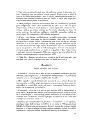 9. Il est vrai que, même lorsqu'il aura été totalement vaincu, il demeurera tou-
jours l'opposé du bien pur, mais un opposé ordonné, de même que le sel est à
l'opposé de l'huile pure et douce ; mais si l'olivier n'avait pas dans ses racines,
dans son tronc, dans ses branches et dans ses feuilles le sel en juste proportion,
son fruit ne donnerait jamais la douce huile !
10. Mais je m'égare sans doute en ce moment dans des considérations que tu ne
peux comprendre comme elles mériteraient de l'être. Mais cela n'a guère
d'importance ; car loin de moi la pensée de vouloir te présenter comme une doc-
trine de vérité ce qui n'est au contraire que l'hypothèse à laquelle une âme a été
menée au travers des multiples souffrances intolérables auxquelles, malgré ses
supplications, Dieu n'a pas apporté le moindre apaisement.
11. L'âme, c'est-à-dire en vérité la force de vie intelligente première, est amenée
à une très grande clairvoyance par les souffrances du corps ; elle voit et entend
bien souvent les choses les plus éloignées des yeux et des oreilles des hommes
ordinaires, et tu ne dois donc vraiment pas t'étonner que j'aie mentionné devant
toi tout à l'heure plusieurs corps célestes. Car mon âme les a vus plus clairement
que tu n'as jamais vu cette terre et ne la verras jamais dans ton corps actuel, et
c'est pourquoi je suis bien fondé à te parler de ce qu'elle a vu dans l'espace infini
! Mais qu'il n'en soit plus question ! Dis-nous plutôt ce que nous allons faire à
présent, car nous ne pouvons pourtant pas rester ici ! »
12. Marc dit : « Restez-y encore un peu, jusqu'à ce que le guérisseur qui, sous
nos yeux, vous a guéris de vos terribles maux, en décide autrement. »


                                   Chapitre 26
                          Propos sur la lutte dans la nature

1. L'orateur dit : « Lequel est-ce donc de tous les nombreux spectateurs qui nous
entourent, que nous puissions Lui présenter nos remerciements ? Car, dans notre
situation, nous ne pouvons guère lui offrir autre chose ! »
2. Marc répond : « Dans l'intérêt de votre guérison, Il nous a interdit de vous Le
faire connaître avant Son temps, aussi devons-nous encore nous taire ; mais dès
aujourd'hui, le moment béni viendra où vous Le reconnaîtrez d'un cœur joyeux,
et avec Lui beaucoup de vos erreurs ! »
3. L'orateur dit : « Ami, sur cette terre, il nous sera bien difficile d'avoir jamais le
cœur joyeux ! Car des âmes comme les nôtres ne pourront plus jamais se réjouir
en ce monde stupide, à cause des trop grandes souffrances qu'elles ont endurées !
Peut-être dans l'au-delà et à un autre degré plus accompli de la vie ; mais dans
ces corps tout en loques, jamais ! »
4. Cyrénius, qui s'est approché d'eux, dit alors : « Écoutez-moi ! Je suis Cyrénius,
grand gouverneur de Rome pour toute l'Asie et une partie de l'Afrique, ainsi que
la Grèce. En faisant votre connaissance, je découvre en vous des hommes hors du
commun, et je veux me charger de vous ; vous ne manquerez plus de rien, et l'on
vous trouvera bien aussi quelque occupation à la mesure de votre esprit.
                                                                                     50
 
