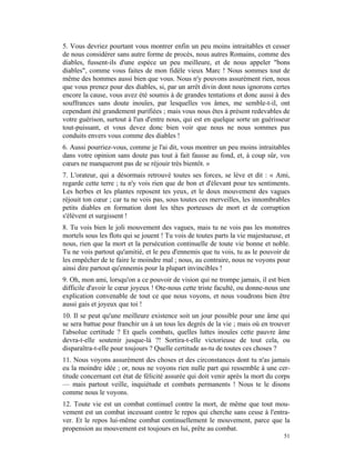 5. Vous devriez pourtant vous montrer enfin un peu moins intraitables et cesser
de nous considérer sans autre forme de procès, nous autres Romains, comme des
diables, fussent-ils d'une espèce un peu meilleure, et de nous appeler "bons
diables", comme vous faites de mon fidèle vieux Marc ! Nous sommes tout de
même des hommes aussi bien que vous. Nous n'y pouvons assurément rien, nous
que vous prenez pour des diables, si, par un arrêt divin dont nous ignorons certes
encore la cause, vous avez été soumis à de grandes tentations et donc aussi à des
souffrances sans doute inouïes, par lesquelles vos âmes, me semble-t-il, ont
cependant été grandement purifiées ; mais vous nous êtes à présent redevables de
votre guérison, surtout à l'un d'entre nous, qui est en quelque sorte un guérisseur
tout-puissant, et vous devez donc bien voir que nous ne nous sommes pas
conduits envers vous comme des diables !
6. Aussi pourriez-vous, comme je l'ai dit, vous montrer un peu moins intraitables
dans votre opinion sans doute pas tout à fait fausse au fond, et, à coup sûr, vos
cœurs ne manqueront pas de se réjouir très bientôt. »
7. L'orateur, qui a désormais retrouvé toutes ses forces, se lève et dit : « Ami,
regarde cette terre ; tu n'y vois rien que de bon et d'élevant pour tes sentiments.
Les herbes et les plantes reposent tes yeux, et le doux mouvement des vagues
réjouit ton cœur ; car tu ne vois pas, sous toutes ces merveilles, les innombrables
petits diables en formation dont les têtes porteuses de mort et de corruption
s'élèvent et surgissent !
8. Tu vois bien le joli mouvement des vagues, mais tu ne vois pas les monstres
mortels sous les flots qui se jouent ! Tu vois de toutes parts la vie majestueuse, et
nous, rien que la mort et la persécution continuelle de toute vie bonne et noble.
Tu ne vois partout qu'amitié, et le peu d'ennemis que tu vois, tu as le pouvoir de
les empêcher de te faire le moindre mal ; nous, au contraire, nous ne voyons pour
ainsi dire partout qu'ennemis pour la plupart invincibles !
9. Oh, mon ami, lorsqu'on a ce pouvoir de vision qui ne trompe jamais, il est bien
difficile d'avoir le cœur joyeux ! Ote-nous cette triste faculté, ou donne-nous une
explication convenable de tout ce que nous voyons, et nous voudrons bien être
aussi gais et joyeux que toi !
10. Il se peut qu'une meilleure existence soit un jour possible pour une âme qui
se sera battue pour franchir un à un tous les degrés de la vie ; mais où en trouver
l'absolue certitude ? Et quels combats, quelles luttes inouïes cette pauvre âme
devra-t-elle soutenir jusque-là ?! Sortira-t-elle victorieuse de tout cela, ou
disparaîtra-t-elle pour toujours ? Quelle certitude as-tu de toutes ces choses ?
11. Nous voyons assurément des choses et des circonstances dont tu n'as jamais
eu la moindre idée ; or, nous ne voyons rien nulle part qui ressemble à une cer-
titude concernant cet état de félicité assurée qui doit venir après la mort du corps
— mais partout veille, inquiétude et combats permanents ! Nous te le disons
comme nous le voyons.
12. Toute vie est un combat continuel contre la mort, de même que tout mou-
vement est un combat incessant contre le repos qui cherche sans cesse à l'entra-
ver. Et le repos lui-même combat continuellement le mouvement, parce que la
propension au mouvement est toujours en lui, prête au combat.
                                                                                  51
 