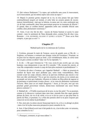 13. Qui vaincra finalement ? Le repos, qui recherche sans cesse le mouvement,
ou le mouvement, qui lui-même aspire sans cesse au repos ?
14. Depuis le premier germe originel de ta vie, tu n'as jamais fait que lutter
continuellement jusqu'à cet instant, et cette lutte ne cessera jamais de recom-
mencer éternellement ; tant que tu lutteras, tu auras une vie, mais seulement une
vie de lutte continuelle, donc bien pauvrement pourvue en moments de félicité !
Et quand, dans ce combat éternel, apparaîtra enfin une véritable félicité sans
combat, donc pleinement victorieuse ?
15. Ainsi, il est vite fait de dire : soyons de bonne humeur et ayons le cœur
content ; mais le sentiment de l'âme demande alors, comme l'on dit chez vous,
Romains : CUR, QUOMODO, QUANDO ET QUIBUS AUXILIIS ?(*) Nous as-tu bien
compris, si peu que ce soit ? »


                                    Chapitre 27
                     Mathaël parle de la vie intérieure de Cyrénius

1. Cyrénius, pressant la main de l'orateur, ouvre de grands yeux et Me dit : «
Seigneur, cet homme a vraiment une étrange vision de l'existence ! Pourtant, on
ne peut rien lui objecter quant au fond ; c'est véritablement, hélas, la vérité toute
nue en gros comme en détail ! Que vas-Tu lui répondre ? »
2. Je dis : « De quoi t'étonnes-tu ? Ne vous avais-Je pas avertis que ces cinq
hommes vous donneraient à tous du fil à retordre ? Oh, écoutez-les encore, et
vous Me comprendrez ensuite à coup sûr bien plus aisément et profondément ! »
3. Cyrénius dit alors à l'orateur, qui s'appelait Mathaël : « Mais ne pourrais-tu
montrer de façon tout aussi probante que, selon toute vraisemblance, Dieu
existait avant tes corps célestes, dont je ne parviens d'ailleurs pas encore à me
faire une idée satisfaisante ? En ce qui me concerne, du moins, je ne connais pas
un peuple sur terre qui n'admette, n'honore et n'adore un Dieu plein de sagesse et
de puissance et préexistant à toutes choses ; et tu viens de démontrer exactement
l'inverse. Mon cœur en est empli d'angoisse ! Aussi, je t'en prie, moi qui suis
pourtant grand gouverneur romain, donne-nous maintenant une aussi bonne
preuve contraire ! »
4. Mathaël dit : « Ô faible nourrisson de la terre, tu me fais pitié ! Tu as pourtant,
comme je le découvre à présent dans mon âme, entendu bien des sages paroles
pleines de force, de vie et de vérité, et tu as vu de tes yeux ce que peut faire la
parole de Dieu, et pourtant, il y a bien des pensées dont tu ne peux toujours pas
concevoir en toi-même la profondeur !
5. Oui, mon ami, tu aimes encore beaucoup trop ta vie, et tu y es plongé en plein
; mais c'est là la plus mauvaise perspective pour connaître la vie.
6. Ami, il faut d'abord avoir tout à fait perdu la vie, c'est-à-dire cette vie terrestre,
pour connaître la vie !

(*)
      « Pourquoi, comment, et qui nous aidera ? »
                                                                                      52
 