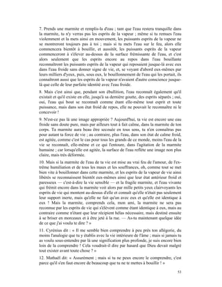 7. Prends une marmite et remplis-la d'eau ; tant que l'eau restera tranquille dans
la marmite, tu n'y verras pas les esprits de la vapeur ; même si tu remues l'eau
violemment et la mets ainsi en mouvement, les puissants esprits de la vapeur ne
se montreront toujours pas à toi ; mais si tu mets l'eau sur le feu, alors elle
commencera bientôt à bouillir, et aussitôt, les puissants esprits de la vapeur
commenceront à s'élever au-dessus de la surface frémissante de l'eau, et c'est
alors seulement que les esprits encore au repos dans l'eau bouillante
reconnaîtront les puissants esprits de la vapeur qui reposaient jusque-là avec eux
dans l'eau froide sans donner signe de vie, et, se voyant d'abord eux-mêmes par
leurs milliers d'yeux, puis, sous eux, le bouillonnement de l'eau qui les portait, ils
connaîtront aussi que les esprits de la vapeur n'avaient d'autre conscience jusque-
là que celle de leur parfaite identité avec l'eau froide.
8. Mais c'est ainsi que, pendant son ébullition, l'eau reconnaît également qu'il
existait et qu'il existe en elle, jusqu'à sa dernière goutte, des esprits séparés ; oui,
oui, l'eau qui bout se reconnaît comme étant elle-même tout esprit et toute
puissance, mais dans son état froid de repos, elle ne pouvait le reconnaître ni le
concevoir !
9. N'est-ce pas là une image appropriée ? Aujourd'hui, ta vie est encore une eau
froide sans doute pure, mais par ailleurs tout à fait calme, dans la marmite de ton
corps. Ta marmite aura beau être secouée en tous sens, tu n'en connaîtras pas
pour autant ta force de vie ; au contraire, plus l'eau, dans son état de calme froid,
est agitée, comme c'est le cas pour tous les grands de ce monde, moins l'eau de la
vie se reconnaît, elle-même et ce qui l'entoure, dans l'agitation de la marmite
humaine ; car lorsqu'elle est agitée, la surface de l'eau reflète une image non plus
claire, mais très déformée.
10. Mais si la marmite de l'eau de ta vie est mise au vrai feu de l'amour, de l'ex-
trême humiliation et de tous les maux et les souffrances, oh, comme tout se met
bien vite à bouillonner dans cette marmite, et les esprits de la vapeur de vie ainsi
libérés se reconnaissent bientôt eux-mêmes ainsi que leur état antérieur froid et
paresseux — c'est-à-dire la vie sensible — et la fragile marmite, et l'eau vivante
qui frémit encore dans la marmite voit alors par mille petits yeux clairvoyants les
esprits de vie qui montent au-dessus d'elle et connaît qu'elle n'était pas seulement
leur support inerte, mais qu'elle ne fait qu'un avec eux et qu'elle est identique à
eux ! Mais la marmite, comprends cela, mon ami, la marmite ne sera pas
reconnue par les esprits de vie qui s'élèvent comme étant identique à eux, mais au
contraire comme n'étant que leur récipient hélas nécessaire, mais destiné ensuite
à se briser en morceaux et à être jeté à la rue. — As-tu maintenant quelque idée
de ce que j'ai voulu te dire ? »
11. Cyrénius dit : « Il me semble bien comprendre à peu près ton allégorie, du
moins l'analogie que tu y établis avec la vie intérieure de l'âme ; mais si jamais tu
as voulu sous-entendre par là une signification plus profonde, je suis encore bien
loin de la comprendre ! Cela voudrait-il dire par hasard que Dieu devait malgré
tout exister avant toute chose ? »
12. Mathaël dit: « Assurément ; mais si tu ne peux encore le comprendre, c'est
parce qu'il s'en faut encore de beaucoup que tu ne te mettes à bouillir ! »

                                                                                     53
 