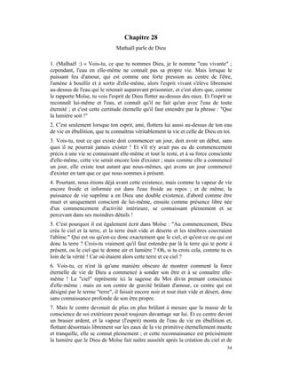 Chapitre 28
                               Mathaël parle de Dieu

1. (Malhaël :) « Vois-tu, ce que tu nommes Dieu, je le nomme "eau vivante" ;
cependant, l'eau en elle-même ne connaît pas sa propre vie. Mais lorsque le
puissant feu d'amour, qui est comme une forte pression au centre de l'être,
l'amène à bouillir et à sortir d'elle-même, alors l'esprit vivant s'élève librement
au-dessus de l'eau qui le retenait auparavant prisonnier, et c'est alors que, comme
le rapporte Moïse, tu vois l'esprit de Dieu flotter au-dessus des eaux. Et l'esprit se
reconnaît lui-même et l'eau, et connaît qu'il ne fait qu'un avec l'eau de toute
éternité ; et c'est cette certitude étemelle qu'il faut entendre par la phrase : "Que
la lumière soit !"
2. C'est seulement lorsque ton esprit, ami, flottera lui aussi au-dessus de ton eau
de vie en ébullition, que tu connaîtras véritablement ta vie et celle de Dieu en toi.
3. Vois-tu, tout ce qui existe doit commencer un jour, doit avoir un début, sans
quoi il ne pourrait jamais exister ! Et s'il n'y avait pas eu de commencement
précis à une vie se connaissant elle-même et tout le reste, et à sa force consciente
d'elle-même, cette vie serait encore loin d'exister ; mais comme elle a commencé
un jour, elle existe tout autant que nous-mêmes, qui avons un jour commencé
d'exister en tant que ce que nous sommes à présent.
4. Pourtant, nous étions déjà avant cette existence, mais comme la vapeur de vie
encore froide et informée est dans l'eau froide au repos ; et de même, la
puissance de vie suprême a en Dieu une double existence, d'abord comme être
muet et uniquement conscient de lui-même, ensuite comme présence libre née
d'un commencement d'activité intérieure, se connaissant pleinement et se
percevant dans ses moindres détails !
5. C'est pourquoi il est également écrit dans Moïse : "Au commencement, Dieu
créa le ciel et la terre, et la terre était vide et déserte et les ténèbres couvraient
l'abîme." Qui est ou qu'est-ce donc exactement que le ciel, et qu'est-ce ou qui est
donc la terre ? Crois-tu vraiment qu'il faut entendre par là la terre qui te porte à
présent, ou le ciel qui te donne air et lumière ? Oh, si tu crois cela, comme tu es
loin de la vérité ! Car où étaient alors cette terre et ce ciel ?
6. Vois-tu, ce n'est là qu'une manière obscure de montrer comment la force
éternelle de vie de Dieu a commencé à sonder son être et à se connaître elle-
même ! Le "ciel" représente ici la sagesse du Moi divin prenant conscience
d'elle-même ; mais en son centre de gravité brûlant d'amour, ce centre qui est
désigné par le terme "terre", il faisait encore noir et tout était vide et désert, donc
sans connaissance profonde de son être propre.
7. Mais le centre devenait de plus en plus brûlant à mesure que la masse de la
conscience de soi extérieure pesait toujours davantage sur lui. Et ce centre devint
un brasier ardent, et la vapeur (l'esprit) monta de l'eau de vie en ébullition et,
flottant désormais librement sur les eaux de la vie primitive éternellement muette
et tranquille, elle se connut pleinement ; et cette reconnaissance est précisément
la lumière que le Dieu de Moïse fait naître aussitôt après la création du ciel et de
                                                                                    54
 