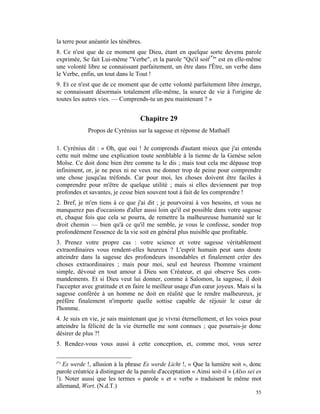 la terre pour anéantir les ténèbres.
8. Ce n'est que de ce moment que Dieu, étant en quelque sorte devenu parole
exprimée, Se fait Lui-même "Verbe", et la parole "Qu'il soit(*)" est en elle-même
une volonté libre se connaissant parfaitement, un être dans l'Être, un verbe dans
le Verbe, enfin, un tout dans le Tout !
9. Et ce n'est que de ce moment que de cette volonté parfaitement libre émerge,
se connaissant désormais totalement elle-même, la source de vie à l'origine de
toutes les autres vies. — Comprends-tu un peu maintenant ? »


                                   Chapitre 29
             Propos de Cyrénius sur la sagesse et réponse de Mathaël

1. Cyrénius dit : « Oh, que oui ! Je comprends d'autant mieux que j'ai entendu
cette nuit même une explication toute semblable à la tienne de la Genèse selon
Moïse. Ce doit donc bien être comme tu le dis ; mais tout cela me dépasse trop
infiniment, or, je ne peux ni ne veux me donner trop de peine pour comprendre
une chose jusqu'au tréfonds. Car pour moi, les choses doivent être faciles à
comprendre pour m'être de quelque utilité ; mais si elles deviennent par trop
profondes et savantes, je cesse bien souvent tout à fait de les comprendre !
2. Bref, je m'en tiens à ce que j'ai dit ; je pourvoirai à vos besoins, et vous ne
manquerez pas d'occasions d'aller aussi loin qu'il est possible dans votre sagesse
et, chaque fois que cela se pourra, de remettre la malheureuse humanité sur le
droit chemin — bien qu'à ce qu'il me semble, je vous le confesse, sonder trop
profondément l'essence de la vie soit en général plus nuisible que profitable.
3. Prenez votre propre cas : votre science et votre sagesse véritablement
extraordinaires vous rendent-elles heureux ? L'esprit humain peut sans doute
atteindre dans la sagesse des profondeurs insondables et finalement créer des
choses extraordinaires ; mais pour moi, seul est heureux l'homme vraiment
simple, dévoué en tout amour à Dieu son Créateur, et qui observe Ses com-
mandements. Et si Dieu veut lui donner, comme à Salomon, la sagesse, il doit
l'accepter avec gratitude et en faire le meilleur usage d'un cœur joyeux. Mais si la
sagesse conférée à un homme ne doit en réalité que le rendre malheureux, je
préfère finalement n'importe quelle sottise capable de réjouir le cœur de
l'homme.
4. Je suis en vie, je sais maintenant que je vivrai éternellement, et les voies pour
atteindre la félicité de la vie éternelle me sont connues ; que pourrais-je donc
désirer de plus ?!
5. Rendez-vous vous aussi à cette conception, et, comme moi, vous serez

(*)
   Es werde !, allusion à la phrase Es werde Licht !, « Que la lumière soit », donc
parole créatrice à distinguer de la parole d'acceptation « Ainsi soit-il » (Also sei es
!). Noter aussi que les termes « parole » et « verbe » traduisent le même mot
allemand, Wort. (N.d.T.)
                                                                                    55
 