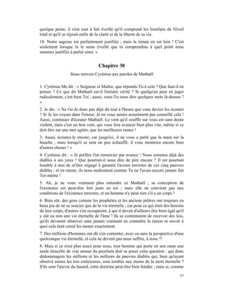 quelque peine, il s'est tout à fait éveillé qu'il comprend les bienfaits de l'éveil
total et qu'il se réjouit enfin de la clarté et de la liberté de sa vie.
18. Notre sagesse est parfaitement justifiée ; mais la tienne en est loin ! C'est
seulement lorsque tu te seras éveillé que tu comprendras à quel point nous
sommes justifiés à parler ainsi. »


                                   Chapitre 30
                  Jésus renvoie Cyrénius aux paroles de Mathaël

1. Cyrénius Me dit : « Seigneur et Maître, que réponds-Tu à cela ? Que faut-il en
penser ? Ce que dit Mathaël est-il l'entière vérité ? Si quelqu'un peut en juger
radicalement, c'est bien Toi ; aussi, veux-Tu nous dire quelques mots là-dessus ?
»
2. Je dis : « Ne t'ai-Je donc pas déjà dit tout à l'heure que vous deviez les écouter
? Si Je les voyais dans l'erreur, Je ne vous aurais assurément pas conseillé cela !
Aussi, continuez d'écouter Mathaël. Le vent qu'il souffle sur vous est sans doute
violent, mais c'est un bon vent, qui vous fera avancer bien plus vite, même si ce
doit être sur une mer agitée, que les meilleures rames !
3. Aussi, écoutez-le encore, car jusqu'ici, il ne vous a parlé que la main sur la
bouche ; mais lorsqu'il se sera un peu échauffé, il vous montrera encore bien
d'autres choses ! »
4. Cyrénius dit : « Je préfère l'en remercier par avance ! Nous sommes déjà des
diables à ses yeux ! Que pourrait-il nous dire de pire encore ? Il est pourtant
louable à moi de m'être engagé à garantir l'avenir terrestre de ces cinq pauvres
diables ; et en retour, ils nous maltraitent comme Tu ne l'avais encore jamais fait
Toi-même !
5. Ah, je ne veux vraiment plus entendre ce Mathaël ; sa conception de
l'existence est peut-être fort juste en soi ; mais elle ne convient pas aux
conditions de l'existence terrestre, et un homme n'y peut rien s'il a un corps !
6. Bien sûr, des gens comme les prophètes et les anciens prêtres ont toujours eu
beau jeu de ne se soucier que de la vie éternelle ; car pour ce qui était des besoins
de leur corps, d'autres s'en occupaient, à qui il devait d'ailleurs être bien égal qu'il
y eût ou non une vie éternelle de l'âme ! Ils se contentaient de recevoir des lois,
qu'ils devaient observer sans jamais vraiment en connaître la raison ni savoir à
quoi cela était censé les mener exactement.
7. Des millions d'hommes ont dû s'en contenter, avec ou sans la perspective d'une
quelconque vie éternelle, et cela ne devrait pas nous suffire, à nous ?!
8. Mais si ce n'est plus assez pour nous, tout homme qui porte en son cœur une
seule étincelle de vrai amour du prochain doit se poser cette question : qui donc
dédommagera les millions et les millions de pauvres diables qui, bien qu'ayant
observé toutes les lois extérieures, sont tombés aux mains de la mort éternelle ?
S'ils sont l'œuvre du hasard, cette doctrine peut être bien fondée ; mais si, comme

                                                                                     57
 