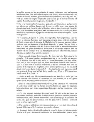 la parfaite sagesse de leur organisation le montre clairement, tous les hommes
sont l'œuvre d'un Dieu parfaitement sage et bon, il doit y avoir une autre voie, ac-
cessible à tous les hommes, pour atteindre la vie éternelle ; et s'il n'y en a pas,
c'est que toute vie est plus méprisable que tout ce que la raison humaine est
capable d'identifier comme méprisable et exécrable !
9. Car si la vie éternelle n'est destinée qu'à celui qui l'atteindra en quelque sorte
aux dépens de milliers d'autres qui devront travailler pour cette espèce de
champion de la vie éternelle, afin qu'il puisse, lui seul, jouir de cette vie éternelle,
alors je ne demanderai plus jamais pour moi-même ne serait-ce que la plus petite
étincelle de vie éternelle, et je préfère encore une mort éternelle complète ! Voilà
mon opinion !
10. Ta doctrine, Seigneur et Maître, m'est agréable, chère et précieuse ; car j'y
trouve la présence d'une aide toute-puissante qui serait à mes côtés s'il m'arrivait
de faiblir ; mais selon la doctrine de Mathaël, je n'ai personne que moi-même.
Moi seul puis me donner ou m'ôter la vie éternelle, et aucun Dieu n'a rien à y
faire, si ce n'est considérer d'un œil fâché ou bienveillant le pauvre diable qui se
débat entre les griffes nombreuses de la mort et en quelque sorte se fraie un
chemin vers les sommets de la vie éternelle par des voies inhospitalières, semées
d'épines, de rochers et de serpents venimeux !
11. Non, non, cela ne peut être ; vous êtes des fous avec votre doctrine de la vie
éternelle ! Si je peux imaginer un dispensateur de la vie éternelle qui, comme
Toi, ô Seigneur, peut, s'il le veut, rendre la vie aux hommes sur cette terre même,
alors, oui, je ferai tout pour qu'il me donne aussi la vie éternelle dans l'au-delà.
Mais si je dois aller la recueillir moi-même, je ne sais comment, dans tous les
recoins de la sagesse des prophètes, alors, comme je l'ai dit, je n'ai au grand
jamais plus besoin d'une vie éternelle ! — Ainsi parle et a parlé Cyrénius, grand
gouverneur de Rome pour la Cœlé Syrie, tous les pays d'Asie et d'Afrique et une
grande partie de la Grèce ! »
12. Je dis : « Ami, cette fois, tu t'es vraiment dépensé pour rien et moins que rien
dans tous ces vains discours. Ce qu'étaient ces cinq hommes, tu le sais ; pour
quelle raison, J'espère que tu le sais aussi à présent !
13. Mais ils sont désormais entièrement purifiés, et J'ai allumé en eux l'infaillible
et seule vraie lumière de vie, barrant ainsi le chemin par lequel les méchants
hôtes chassés de leurs corps auraient peut-être encore pu leur rendre une visite
néfaste.
14. Ces cinq hommes sont donc désormais tout à fait purs, et ils perçoivent en
eux-mêmes les fils les plus ténus de toute vie telle qu'elle fut en vérité depuis le
commencement, et ils portent maintenant à tous le témoignage de ce qui ne fut
révélé jadis qu'à très peu d'hommes pour très peu d'autres hommes ; comment
peux-tu le leur reprocher ?!
15. Car vois-tu, ce qu'ils disent est exactement ce que Je vous ai dit Moi-même, à
la seule différence qu'ils l'expriment un peu plus crûment.
16. Reconnais d'abord la véritable valeur de ce qu'ils disent, et sois-en ensuite
fâché si tu le peux ; mais tu as visiblement tort de te fâcher dès à présent parce
                                                                                     58
 