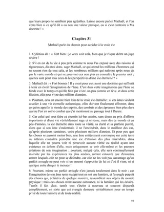que leurs propos te semblent peu agréables. Laisse encore parler Mathaël, et l'on
verra bien si ce qu'il dit a ou non une valeur pratique, ou si c'est contraire à Ma
doctrine ! »


                                   Chapitre 31
               Mathaël parle du chemin pour accéder à la vraie vie

1. Cyrénius dit : « Fort bien ; je veux voir cela, bien que je risque d'être un juge
sévère !
2. S'il en est de la vie à peu près comme tu nous l'as exposé avec des raisons si
rigoureuses, dis-moi donc, sage Mathaël, ce qui attend les millions d'hommes qui
ne savent rien de tout cela, et les nombreux millions qui naîtront après nous de
par le vaste monde et qui ne pourront eux non plus en connaître le premier mot ;
quelles sont pour tous ceux-là les perspectives d'une vie éternelle ? »
3. Mathaël dit : « Fort bonnes ! Il y avait pour eux aussi une doctrine qui suffisait
à tenir en éveil l'imagination de l'âme. C'est dans cette imagination que l'âme se
fonde avec le temps et qu'elle finit par vivre, un peu comme en rêve, et dans cette
illusion, elle peut vivre des milliers d'années.
4. Pourtant, cela est encore bien loin de la vraie vie éternelle ; si ces âmes veulent
accéder à une vie éternelle authentique, elles doivent finalement affronter, dans
ce qu'on appelle le monde des esprits, des combats et des épreuves bien plus durs
que ne l'est en soi le combat que j'ai mentionné au passage tout à l'heure.
5. Car celui qui veut faire ce chemin ici-bas atteint, sans doute au prix d'efforts
importants et d'une vie véritablement sage et sérieuse, mais dès ce monde et en
peu d'années, la vie éternelle dans toute sa vérité, sa clarté et sa parfaite pureté,
alors que si son âme s'endormait, il ne l'atteindrait, dans le meilleur des cas,
qu'après plusieurs centaines, voire plusieurs milliers d'années. Et pour peu que
les choses se passent moins bien, une âme entièrement corrompue sur cette terre
ou ailleurs connaîtra peut-être une vie d'illusion des plus misérables, dans
laquelle elle ne pourra voir ni percevoir aucune vérité ou réalité ayant une
existence en dehors d'elle, mais uniquement se voir elle-même et les pauvres
créations de son imagination ; pourtant, malgré cela, elle sera continuellement
instruite par les expériences les plus amères, n'étant entourée que d'ennemis
contre lesquels elle ne peut se défendre, car elle ne les voit pas davantage qu'un
parfait aveugle ne peut voir si un ennemi s'approche de lui et d'où il vient, ni si
quelque autre danger le menace !
6. Pourtant, même un parfait aveugle n'est jamais totalement dans le noir ; car
l'imagination de son âme reste malgré tout en soi une lumière, et l'aveugle perçoit
des choses qui, éclairées de quelque manière, ressemblent aux objets du monde
physique ; mais ces choses n'ont aucune constance, ni la lumière qui les éclaire.
Tantôt il fait clair, tantôt tout s'éteint à nouveau et souvent disparaît
complètement, en sorte que cet aveugle demeure véritablement pour un temps
privé de toute lumière et de toute réalité.

                                                                                   59
 
