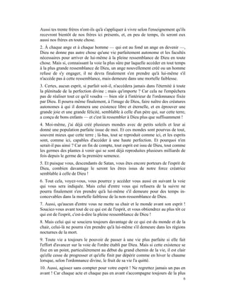 Aussi tes trente frères n'ont-ils qu'à s'appliquer à vivre selon l'enseignement qu'ils
recevront bientôt de nos frères ici présents, et, en peu de temps, ils seront eux
aussi nos frères en toute chose.
2. À chaque ange et à chaque homme — qui est au fond un ange en devenir —,
Dieu ne donne pas autre chose qu'une vie parfaitement autonome et les facultés
nécessaires pour arriver de lui-même à la pleine ressemblance de Dieu en toute
chose. Mais si, connaissant la voie la plus sûre par laquelle accéder en tout temps
à la plus grande ressemblance de Dieu, un ange nouvellement créé ou un homme
refuse de s'y engager, il ne devra finalement s'en prendre qu'à lui-même s'il
n'accède pas à cette ressemblance, mais demeure dans une mortelle faiblesse.
3. Certes, aucun esprit, si parfait soit-il, n'accédera jamais dans l'éternité à toute
la plénitude de la perfection divine ; mais qu'importe ? Car cela ne l'empêchera
pas de réaliser tout ce qu'il voudra — bien sûr à l'intérieur de l'ordonnance fixée
par Dieu. Il pourra même finalement, à l'image de Dieu, faire naître des créatures
autonomes à qui il donnera une existence libre et éternelle, et en éprouver une
grande joie et une grande félicité, semblable à celle d'un père qui, sur cette terre,
a conçu de bons enfants — et c'est là ressembler à Dieu plus que suffisamment !
4. Moi-même, j'ai déjà créé plusieurs mondes avec de petits soleils et leur ai
donné une population parfaite issue de moi. Et ces mondes sont pourvus de tout,
souvent mieux que cette terre ; là-bas, tout se reproduit comme ici, et les esprits
sont, comme ici, capables d'accéder à une haute perfection. Et pourquoi n'en
serait-il pas ainsi ? Car en fin de compte, tout esprit est issu de Dieu, tout comme
les germes des plantes à venir qui se sont déjà reproduites plusieurs milliards de
fois depuis le germe de la première semence.
5. Et puisque vous, descendants de Satan, vous êtes encore porteurs de l'esprit de
Dieu, combien davantage le seront les êtres issus de notre force créatrice
semblable à celle de Dieu !
6. Tout cela, voyez-vous, vous pourrez y accéder vous aussi en suivant la voie
qui vous sera indiquée. Mais celui d'entre vous qui refusera de la suivre ne
pourra finalement s'en prendre qu'à lui-même s'il demeure pour des temps in-
concevables dans la mortelle faiblesse de la non-ressemblance de Dieu.
7. Aussi, qu'aucun d'entre vous ne mette sa chair et le monde avant son esprit !
Souciez-vous avant tout de ce qui est de l'esprit, et vous obtiendrez au plus tôt ce
qui est de l'esprit, c'est-à-dire la pleine ressemblance de Dieu !
8. Mais celui qui se souciera toujours davantage de ce qui est du monde et de la
chair, celui-là ne pourra s'en prendre qu'à lui-même s'il demeure dans les régions
nocturnes de la mort.
9. Toute vie a toujours le pouvoir de passer à une vie plus parfaite si elle fait
l'effort d'avancer sur la voie de l'ordre établi par Dieu. Mais si cette existence se
fixe en un point, particulièrement au début du grand chemin de la vie, il est clair
qu'elle cesse de progresser et qu'elle finit par dépérir comme en hiver le chaume
lorsque, selon l'ordonnance divine, le fruit de sa vie l'a quitté.
10. Aussi, agissez sans compter pour votre esprit ! Ne regrettez jamais un pas en
avant ! Car chaque acte et chaque pas en avant s'accompagne toujours de la plus
                                                                                    6
 