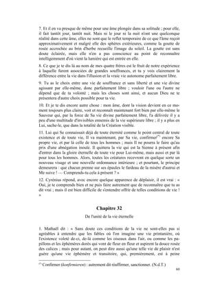 7. Et il en va presque de même pour une âme plongée dans sa solitude ; pour elle,
il fait tantôt jour, tantôt nuit. Mais ni le jour ni la nuit n'ont une quelconque
réalité dans cette âme, elles ne sont que le reflet temporaire de ce que l'âme reçoit
approximativement et malgré elle des sphères extérieures, comme la goutte de
rosée accrochée au brin d'herbe recueille l'image du soleil. La goutte est sans
doute éclairée, mais elle n'en a pas conscience au point de reconnaître
intelligemment d'où vient la lumière qui est entrée en elle.
8. Ce que je te dis là au nom de mes quatre frères est le fruit de notre expérience
à laquelle furent associées de grandes souffrances, et tu y vois clairement la
différence entre la vie dans l'illusion et la vraie vie autonome parfaitement libre.
9. Tu as le choix entre une vie de souffrance et sans liberté et une vie divine
agissant par elle-même, donc parfaitement libre ; vouloir l'une ou l'autre ne
dépend que de ta volonté ; mais les choses sont ainsi, et aucun Dieu ne te
présentera d'autre choix possible pour ta vie.
10. Et je te dis encore autre chose : mon âme, dont la vision devient en ce mo-
ment toujours plus claire, voit et reconnaît maintenant fort bien par elle-même le
Sauveur qui, par la force de Sa vie divine parfaitement libre, l'a délivrée il y a
peu d'une multitude d'invisibles ennemis de la vie supérieure libre ; il y a plus en
Lui, sache-le, que dans la totalité de la Création visible.
11. Lui qui Se connaissait déjà de toute éternité comme le point central de toute
existence et de toute vie, Il va maintenant, par Sa vie, confirmer(*) encore Sa
propre vie, et par là celle de tous les hommes ; mais Il ne pourra le faire qu'au
prix d'une abnégation inouïe. Il quittera la vie qui est la Sienne à présent afin
d'entrer dans la gloire éternelle de toute vie pour Lui-même, mais aussi et par là
pour tous les hommes. Alors, toutes les créatures recevront en quelque sorte un
nouveau visage et une nouvelle ordonnance intérieure ; et pourtant, le principe
demeurera : que chacun prenne sur ses épaules le fardeau de la misère d'autrui et
Me suive ! — Comprends-tu cela à présent ? »
12. Cyrénius répond, avec encore quelque apparence de déplaisir, il est vrai : «
Oui, je te comprends bien et ne puis faire autrement que de reconnaître que tu as
dit vrai ; mais il est bien difficile de s'entendre offrir de telles conditions de vie !
»


                                      Chapitre 32
                               De l'unité de la vie éternelle

1. Mathaël dit : « Sans doute ces conditions de la vie ne sont-elles pas si
agréables à entendre que les fables où l'on imagine une vie printanière, où
l'existence voleté de-ci, de-là comme les oiseaux dans l'air, ou comme les pa-
pillons et les éphémères dorés qui vont de fleur en fleur et aspirent la douce rosée
des calices ; mais pour autant, on peut dire aussi qu'une telle vie de plaisir n'est
guère qu'une vie éphémère et transitoire, qui, premièrement, est à peine

(*)
      Confirmer (konfirmieren) : autrement dit réaffirmer, sanctionner. (N.d.T.)
                                                                                     60
 