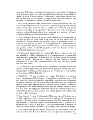 consciente d'elle-même, et deuxièmement, pour cette raison même, n'est pas une
vie à proprement parler. Car enfin, que ferait l'homme de cette vie de papillon ?
Songe à la durée de notre existence ! Soixante-dix, quatre-vingts, quatre-vingt-
dix ans sont déjà un âge avancé, le corps devient alors bien faible et sans
ressource ; un seul mauvais souffle d'air, et c'en est fait de lui !
2. Et qu'arrive-t-il ensuite ? Qui peut te donner là-dessus une réponse sûre, si tu
n'as pas déjà tout mis en œuvre, au cours de ta vie terrestre, pour que ton être tout
entier devienne, bien avant ce mauvais souffle d'air, la réponse parfaitement
vivante en toi-même à cette question ?! Et si tu trouves en toi cette réponse
sacrée, tu ne demanderas assurément plus à quiconque avec angoisse : qu'y aura-
t-il ensuite, lorsque ma brève existence aura pris fin ?
3. C'est pourquoi il importe de ne pas laisser l'eau de sa vie stagner dans la
fraîcheur qui plaît au corps, mais de la mettre au feu afin qu'elle entre en
ébullition et, montant comme une puissante vapeur, se transforme en une vie
nouvelle, sans quoi tout est perdu ; et, si désagréable que te paraisse mon dis-
cours, la vérité n'en demeure pas moins toujours la vérité — et ce n'est que par
elle que l'on accède à la véritable et parfaite liberté sans laquelle aucune vie
éternelle authentique n'est concevable ! »
4. Cyrénlus parle à présent d'un ton beaucoup plus doux : « Oui, oui, mon cher
ami Mathaël, je vois bien maintenant que tu es en possession de la plus parfaite
vérité dans tous les domaines de la vie, et il n'y a vraiment rien de tant soit peu
fondé à te répondre ! Pour ce qui te concerne, il est bien vrai que tu marches
désormais tout à fait en pays connu dans la vie, mais nous en sommes encore
bien loin, nous autres !
5. Il ne reste plus qu'à souhaiter que tu rassembles ta doctrine de vie dans
quelque système grâce auquel on pourrait alors guider les enfants afin qu'ils
atteignent plus aisément, de cette manière, ce que l'homme fait ne peut manquer
de trouver assez difficile d'atteindre ! »
6. Mathaël dit : « Ce que tu souhaites est en partie déjà réalisé, et se réalisera
encore bien davantage ! Car le grand et puissant Sauveur qui nous a guéris a déjà
pris toutes les dispositions possibles à cet effet. Nous cinq, nous connaissons
certes déjà le chemin, mais il nous serait bien difficile de mettre tout cela dans un
système quelque peu organisé destiné à instruire tous les hommes ; cependant,
nous pourrions sans doute le faire au besoin pour des hommes comme toi ! Car
rien n'est tout à fait impossible à l'homme lorsqu'il est entré sur la voie de la
vérité en toutes choses ; car la vraie vie libre est une, qu'elle réside en Dieu, dans
un ange ou dans un homme.
7. Naturellement, il existe de très grandes différences, même à l'intérieur de la
vie déjà parfaitement libre ; car une vie qui vient seulement de commencer à se
connaître elle-même ne peut évidemment pas être aussi forte qu'une vie qui s'est
déjà reconnue et rassemblée depuis des éternités dans toute la plénitude et la
profondeur de la vérité la plus pure. Cette vie est désormais le Seigneur de
l'infini, et tous les mondes, avec tout ce qu'ils portent, sont soumis à Son empire.
8. Il est certain, ami, que nous n'irons jamais aussi loin nous-mêmes ; mais en
nous unissant à cette Vie, nous finirons nous aussi par devenir capables d'ac-
                                                                                   61
 