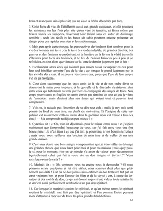 l'eau et avanceront ainsi plus vite que ne vole la flèche décochée par l'arc.
3. Cette force de vie, ils l'attelleront aussi aux grands vaisseaux, et elle poussera
les vaisseaux sur les flots plus vite qu'un vent de tempête, et finira même par
braver toutes les tempêtes, traversant leur fureur sans en subir de dommage
sensible ; seuls les récifs et les bancs de sable pourront encore présenter un
danger pour ces rapides coursiers et les endommager.
4. Mais peu après cette époque, les perspectives deviendront fort sombres pour la
vie des hommes sur terre ; car la terre deviendra infertile, de grandes disettes, des
guerres et des famines se produiront, et la lumière de la foi en la vérité éternelle
s'éteindra pour bien des hommes, et le feu de l'amour baissera peu à peu et se
refroidira, et c'est alors que viendra sur la terre le dernier jugement par le feu !
5. Bienheureux alors ceux qui n'auront pas encore laissé s'évaporer en eux pour
leur seul bénéfice terrestre l'eau de la vie ; car lorsque le grand jugement par le
feu viendra des cieux, il ne pourra rien contre eux, parce que l'eau de leur propre
vie les en protégera.
6. C'est alors seulement que les vrais amis de la vie et de son ordre divin se
donneront la main pour toujours, et la querelle et la discorde n'existeront plus
entre ceux qui habiteront la terre purifiée en compagnie des anges de Dieu. Nos
corps pourrissants et fragiles ne seront certes pas témoins de tout ce que je viens
de t'annoncer, mais d'autant plus nos âmes qui voient tout et peuvent tout
comprendre.
7. Vois-tu, je n'avais pas l'intention de te dire tout cela ; mais je m'y suis senti
poussé du fond de mon âme, ou plutôt de moi-même. Et l'origine de cette im-
pulsion est assurément celle-là même d'où la guérison nous est venue à tous les
cinq ! — Me comprends-tu déjà un peu mieux ? »
8. Cyrénius dit : « Oh, tout est désormais pour le mieux entre nous ; et j'espère
maintenant que j'apprendrai beaucoup de vous, car j'ai fait avec vous une fort
bonne prise ! Je m'en tiens à ce que j'ai dit : je pourvoirai à vos besoins terrestres
; mais vous, vous veillerez aux besoins de mon âme et de celles de ma très
grande maison.
9. C'est sans doute une bien maigre compensation que je vous offre en échange
des grandes choses que vous ferez pour moi et pour ma maison ; mais qu'y puis-
je si, pour le moment, rien en ce monde n'a assez de valeur pour récompenser
équitablement celui qui fait à votre vie un don insigne et éternel ?! Vous
satisferez-vous de cela ? »
10. Mathaël dit : « Oh, comment peux-tu encore nous le demander ? Si nous
pouvons servir quelqu'un et lui être utiles, nous sommes déjà plus que plei-
nement satisfaits ! Car on ne doit jamais sous-estimer un don terrestre fait par un
cœur vraiment bon et pour l'amour du bien et de la vérité ; car, à cause du do-
nateur et des motifs du don, ce qui est donné acquiert une valeur toute spirituelle
et devient ainsi parfaitement semblable à un pur don spirituel.
11. Car lorsque le matériel soutient le spirituel, et qu'en même temps le spirituel
soutient le matériel, tout finit par être spirituel, et l'un comme l'autre peuvent
alors s'attendre à recevoir de Dieu les plus grandes bénédictions.
                                                                                   63
 