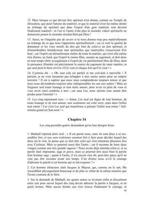 12. Mais lorsque ce qui devrait être spirituel n'est donné, comme au Temple de
Jérusalem, que pour l'amour du matériel, et que le matériel n'est lui-même donné
en échange du spirituel que dans l'espoir d'un gain matériel, tout devient
finalement matériel ; ni l'un ni l'autre n'ont plus la moindre valeur spirituelle ne
donneront jamais le moindre résultat béni par Dieu !
13. Aussi, ne t'inquiète pas de savoir si tu nous donnes trop peu matériellement
en échange de ce que nous t'apportons spirituellement ; car ce sont la qualité du
donnateur et les vrais motifs du don qui font de celui-ci un don spirituel, et
d'innombrables bénédictions tant spirituelles que matérielles s'ensuivront d'en
haut ; car l'esprit est éternellement maître de toute la matière, qui n'est elle-même
rien d'autre, au fond, que l'esprit le moins libre, soumis au jugement, et doit donc
en tout temps obéir aveuglément à l'esprit de vie parfaitement libre de Dieu, dont
la puissance illimitée est précisément la source du jugement de toute matière, et
qui seul peut la faire revivre s'il le veut et chaque fois qu'il le veut ! »
14. Cyrénius dit : « Oh, tout cela est parfait et me convient à merveille ! À
présent, je ne vous laisserais pas échapper à mes mains amies pour un empire
terrestre ! Il est à espérer que nous nous comprendrons toujours mieux et que
nous nous deviendrons toujours plus indispensables les uns aux autres ! Mais au
Seigneur seul toute louange et tout notre amour, pour avoir eu pitié de vous et
vous avoir ainsi conduits à moi ; car sans Lui, nous serions tous autant dire
perdus pour l'éternité ! »
15. Les cinq reprennent tous : « Amen, Lui seul est digne de tout honneur, de
toute louange et de tout amour, non seulement sur cette terre, mais dans l'infini
tout entier ! Car c'est Lui seul qui transforme à présent l'infini tout entier ! Infi-
niment grand est Son nom ! »


                                   Chapitre 34
          Les cinq possédés guéris demandent qu'on leur désigne Jésus

1. Mathaël reprend alors seul : « Il est parmi nous, mais ils sont deux à se res-
sembler fort, et nos sens extérieurs auraient fort à faire pour décider lequel des
deux est le vrai. Je pense que ce doit être celui qui s'est entretenu plusieurs fois
avec Cyrénius. Mais ce pourrait aussi être l'autre ; car il rayonne de leurs deux
visages comme une très grande sagesse ! Nous avons déjà entendu celui-ci, et sa
parole était imposante, sage et grave, mais ce pourrait être aussi bien la parole
d'un homme sage ; quant à l'autre, il n'a encore rien dit, peut-être parce qu'il ne
veut pas être reconnu avant son temps. L'un d'entre nous a-t-il le courage
d'adresser la parole à cet homme qui se tait toujours ? »
2. Cet homme silencieux était Jacques le Majeur, qui, comme on le sait, Me
ressemblait physiquement beaucoup et de plus se vêtait de la même manière que
J'avais coutume de le faire.
3. Sur la demande de Mathaël, les quatre autres se levèrent enfin et discutèrent
entre eux pour savoir lequel des cinq devait adresser la parole à Jacques, et en
quels termes. Mais aucun d'entre eux n'en trouva finalement le courage, et
                                                                                   64
 