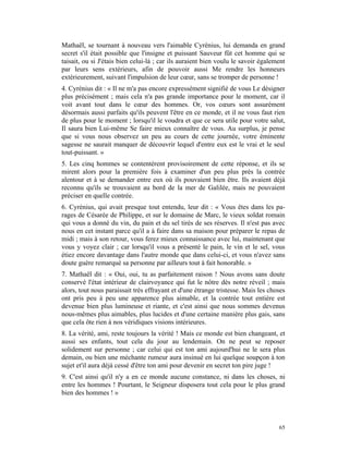 Mathaël, se tournant à nouveau vers l'aimable Cyrénius, lui demanda en grand
secret s'il était possible que l'insigne et puissant Sauveur fût cet homme qui se
taisait, ou si J'étais bien celui-là ; car ils auraient bien voulu le savoir également
par leurs sens extérieurs, afin de pouvoir aussi Me rendre les honneurs
extérieurement, suivant l'impulsion de leur cœur, sans se tromper de personne !
4. Cyrénius dit : « Il ne m'a pas encore expressément signifié de vous Le désigner
plus précisément ; mais cela n'a pas grande importance pour le moment, car il
voit avant tout dans le cœur des hommes. Or, vos cœurs sont assurément
désormais aussi parfaits qu'ils peuvent l'être en ce monde, et il ne vous faut rien
de plus pour le moment ; lorsqu'il le voudra et que ce sera utile pour votre salut,
Il saura bien Lui-même Se faire mieux connaître de vous. Au surplus, je pense
que si vous nous observez un peu au cours de cette journée, votre éminente
sagesse ne saurait manquer de découvrir lequel d'entre eux est le vrai et le seul
tout-puissant. »
5. Les cinq hommes se contentèrent provisoirement de cette réponse, et ils se
mirent alors pour la première fois à examiner d'un peu plus près la contrée
alentour et à se demander entre eux où ils pouvaient bien être. Ils avaient déjà
reconnu qu'ils se trouvaient au bord de la mer de Galilée, mais ne pouvaient
préciser en quelle contrée.
6. Cyrénius, qui avait presque tout entendu, leur dit : « Vous êtes dans les pa-
rages de Césarée de Philippe, et sur le domaine de Marc, le vieux soldat romain
qui vous a donné du vin, du pain et du sel tirés de ses réserves. Il n'est pas avec
nous en cet instant parce qu'il a à faire dans sa maison pour préparer le repas de
midi ; mais à son retour, vous ferez mieux connaissance avec lui, maintenant que
vous y voyez clair ; car lorsqu'il vous a présenté le pain, le vin et le sel, vous
étiez encore davantage dans l'autre monde que dans celui-ci, et vous n'avez sans
doute guère remarqué sa personne par ailleurs tout à fait honorable. »
7. Mathaël dit : « Oui, oui, tu as parfaitement raison ! Nous avons sans doute
conservé l'état intérieur de clairvoyance qui fut le nôtre dès notre réveil ; mais
alors, tout nous paraissait très effrayant et d'une étrange tristesse. Mais les choses
ont pris peu à peu une apparence plus aimable, et la contrée tout entière est
devenue bien plus lumineuse et riante, et c'est ainsi que nous sommes devenus
nous-mêmes plus aimables, plus lucides et d'une certaine manière plus gais, sans
que cela ôte rien à nos véridiques visions intérieures.
8. La vérité, ami, reste toujours la vérité ! Mais ce monde est bien changeant, et
aussi ses enfants, tout cela du jour au lendemain. On ne peut se reposer
solidement sur personne ; car celui qui est ton ami aujourd'hui ne le sera plus
demain, ou bien une méchante rumeur aura insinué en lui quelque soupçon à ton
sujet et'il aura déjà cessé d'être ton ami pour devenir en secret ton pire juge !
9. C'est ainsi qu'il n'y a en ce monde aucune constance, ni dans les choses, ni
entre les hommes ! Pourtant, le Seigneur disposera tout cela pour le plus grand
bien des hommes ! »




                                                                                   65
 