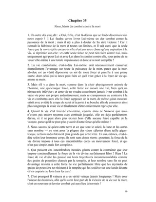 Chapitre 35
                      Jésus, héros du combat contre la mort

1. Un autre des cinq dit : « Oui, frère, c'est là-dessus que se fonde désormais tout
notre espoir ! Il Lui faudra certes livrer Lui-même un dur combat contre la
puissance de la mort ; mais il n'y a plus à douter de Sa sûre victoire ! Car il
connaît la faiblesse de la mort et toutes ses limites, et Il sait aussi que la seule
force que la mort recèle encore en elle n'est pas autre chose qu'une aspiration à la
vie, si réprimée soit-elle ; et cette seule force ne peut rien faire contre Lui, mais
uniquement agir pour Lui et avec Lui dans le combat contre elle, sous peine de se
vouer elle-même à une totale impuissance et donc à la mort complète !
2. La vie combattante, c'est-à-dire Lui-même, doit nécessairement conserver
éternellement l'avantage sur toute la puissance de la mort, parce que la mort
absolue est en vérité dépourvue en soi de toute force et pareille à une pierre
inerte, dont celui qui la lance peut faire ce qu'il veut grâce à la force de vie qui
anime sa main.
3. Mais s'il y a dans la mort, comme dans la chair physiquement animée de
l'homme, une quelconque force, cette force est encore une vie, bien qu'à un
niveau très inférieur ; et cette vie ne voudra assurément jamais livrer combat à la
vraie vie pour son propre anéantissement, mais se cramponnera au contraire à la
vie et combattra avec elle la force supposée de la mort, de même qu'un mourant
saisit avec avidité la coupe du salut et la porte à sa bouche afin de conserver ainsi
plus longtemps la vraie vie et finalement d'être entièrement repris par elle.
4. Quand la vie s'est trouvée elle-même, comme dans ce Sauveur que nous
n’avons pas encore reconnu avec certitude jusqu'ici, elle est déjà parfaitement
divine, et il ne peut alors plus exister hors d'elle aucune force capable de la
vaincre, parce qu'il ne peut plus y avoir d'autre force qu'elle-même !
5. Nous savons ce qu'est cette terre et ce que sont le soleil, la lune et les astres
sans nombre — ce sont pour la plupart des corps célestes d'une taille gigan-
tesque, certains indiciblement plus grands que cette terre. En eux-mêmes, c'est-à-
dire selon leur immense corps, ils sont sans doute morts ; pourtant, la force de la
vie divine impose à tous ces innombrables corps un mouvement forcé, et qui
n'est pas simple, mais fort complexe.
6. Que peuvent ces innombrables mondes géants contre la contrainte que leur
impose continuellement la force de la vie divine parfaitement libre ? Rien ! La
force de vie divine les pousse sur leurs trajectoires incommensurables comme
des grains de poussière chassés par la tempête, et leur nombre sans fin ne peut
davantage résister à cette force de vie parfaitement libre que les myriades de
grains de poussière ne résistent à la tempête qui les soulève sur une lande déserte
et les emporte au loin dans les airs !
7. C'est pourquoi Il vaincra et a en vérité vaincu depuis longtemps ! Mais pour
l'amour des hommes, afin qu'ils aient leur part de la victoire de la vie sur la mort,
c'est un nouveau et dernier combat qui aura lieu désormais !

                                                                                  66
 