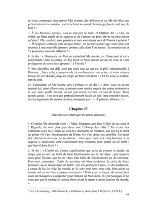 ne vous comportez plus envers Moi comme des idolâtres et ne Me dévoilez pas
prématurément au monde ; car cela ferait au monde beaucoup plus de mal que de
bien ! »
7. À ces Miennes paroles, tous se relèvent de terre, et Mathaël dit : « Oui, en
vérité, un Dieu empli de la sagesse et de l'amour les plus élevés ne peut parler
qu'ainsi ! Oh, combien mes pensées et mes sentiments sont différents à présent !
— Ô Seigneur, entends cette unique prière : ne permets jamais que notre âme soit
soumise à une nouvelle épreuve comme celle dont Ton amour, Ta miséricorde et
Ta puissance nous ont délivrés ! »
8. Je dis : « Demeurez en Moi en entendant Ma parote, en l'observant et en y
conformant votre existence, et Ma force et Mon amour seront en vous et vous
protégeront de toute dure épreuve(*) à l'avenir !
9. Mes disciples ont déjà noté par écrit tout ce qui est le plus indispensable à
l'homme ; lisez cela, comprenez-le et conformez-y vos actes, et vous n'aurez
besoin de rien d'autre jusqu'au temps de Mon élévation ! » Et les cinq se conten-
tent de cela.
10. Cependant, Je Me tourne vers Cyrénius et lui dis : « Ami, nous en avons
terminé ici, aussi allons-nous à présent nous rendre auprès des autres prisonniers
et voir dans quelle mesure ils ont gravement enfreint les lois de Rome. Mais
prends garde : il ne sera pas particulièrement facile de leur faire entendre raison,
car les arguments du monde ne leur manquent pas ! — À présent, allons-y ! »


                                       Chapitre 37
                        Jules hésite à interroger les autres criminels

1. Cyrénius Me demande alors : « Mais, Seigneur, que faut-il faire de ces cinq-là
? Regarde, ils sont plus qu'à demi nus ! Dois-je les vêtir ? J'ai certes des
vêtements avec moi ; mais ce sont des vêtements de fonction, que nul n'a le droit
de porter s'il n'est fonctionnaire de Rome. Ce n'est donc pas possible. J'ai aussi
des vêtements romains de serviteurs ; mais pour moi, ces cinq hommes à la
sagesse si saisissante sont évidemment trop éminents pour porter un tel habit ;
que faut-il donc faire ? »
2. Je dis : « L'habit n'a d'autre signification que celle de couvrir la nudité du
corps, que ce soit un habit de haut fonctionnaire ou de serviteur ; peu importe
donc pour l'instant que tu les vêtes d'un habit de fonctionnaire ou de serviteur.
Pour moi, cependant, l'habit de serviteur est bien au-dessus de celui du fonc-
tionnaire, aussi, donne-leur cet habit ; car s'ils portaient l'autre, ils deviendraient,
à cause de lui, la risée du monde, et ils sont trop bons pour cela, bien qu'en ce
monde nul ne soit bon à proprement parler ! Mais avec le temps, ils auront bien
assez de moqueries à supporter pour l'amour de Mon nom, et c'est pourquoi Je ne
veux pas que le monde se moque d'eux avant le temps et pour l'amour du monde.
»

(*)
      Ici, Versuchung : littéralement, « tentation », donc mise à l'épreuve. (N.d.T.)
                                                                                        68
 