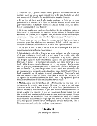 3. Entendant cela, Cyrénius envoie aussitôt plusieurs serviteurs chercher les
meilleurs habits de service qu'ils puissent trouver. En peu d'instants, les habits
sont apportés, et Cyrénius les fait aussitôt remettre aux cinq hommes.
4. Et les cinq lui disent avec la plus sincère gratitude : « Celui qui est grand
parmi nous te le revaudra ! Car, avec nos haillons déchirés, nous n'étions plus
guère en mesure de cacher notre pudeur aux yeux du monde ; aussi, sois-en une
fois de plus remercié du fond du cœur ! »
5. Là-dessus, les cinq vont ôter leurs vieux haillons derrière un buisson proche, et
à leur retour, ils ressemblent à des serviteurs de cour romains de fort belle allure.
Et comme, fort contents, ils se joignent à nous, nous nous rendons aussitôt auprès
des criminels politiques, qui nous attendent déjà avec une grande impatience.
6. Comme nous arrivons près d'eux, ils tombent aussitôt face contre terre et
demandent grâce. Les principaux sont au nombre de huit ; mais il y en a encore
quelques autres qui les accompagnaient et furent ainsi capturés avec eux.
7. Je dis alors à Jules : « Ami, c'est ton office de les interroger et de leur de-
mander des comptes en bonne et due forme. »
8. Entendant cela, Jules dit : « Seigneur, en temps ordinaire, une telle besogne ne
m'eût pas précisément donné mal à la tête, mais il me semble qu'ici, elle
commence à me tourner un peu. Tu es là, l'ange est là, et il y a aussi Cyrénius,
Tes disciples à présent d'une extraordinaire sagesse, ainsi que les trente jeunes
Pharisiens et lévites — et maintenant ces cinq-là, sans même parler de la sage
Jarah ! Mais, Seigneur, ces cinq hommes, oh, ces cinq hommes ! Et c'est devant
tous ces gens que je devrais questionner et entendre les criminels politiques qui
sont devant nous ? Oh, ce ne sera pas tâche facile ! Le plus beau de toute l'affaire
est encore que je ne sais pas très précisément moi-même EX FUNDAMENTO [sur le
fond] pourquoi ils ont été capturés et amenés ici enchaînés ! Tout ce qu'on sait,
c'est qu'il s'agit d'envoyés du Temple et que, pour le compte du Temple, ils ont
dû répandre de méchantes rumeurs sur Rome. Mais il n'y a personne pour en
témoigner valablement ! Comment donc obtenir leurs aveux ? »
9. Mathaël, qui se tient derrière Jules, dit : « Ne t'inquiète pas pour cela ! En ce
qui concerne les témoins, nous sommes là, nous cinq, pas à leur détriment,
cependant, mais bien à leur avantage. Car nous fûmes personnellement les
témoins oculaires et auriculaires de ce que, pour éviter de boire l'eau maudite, ils
ont dû accepter cette mission ; et nous les connaissons d'autant mieux, bien sûr
d'un point de vue purement extérieur, que, presque au même moment, on nous
envoya convertir les Samaritains. Ainsi, ils sont sans doute aussi innocents que
nous le sommes nous-mêmes de ce qui a pu nous arriver. Tu en sais maintenant
assez pour pouvoir commencer ton interrogatoire en toute tranquillité, sans te
laisser embarrasser le moins du monde par notre sagesse. »


                                  Chapitre 38
                           Jules interroge les criminels


                                                                                  69
 