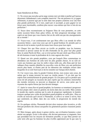 haute bénédiction de Dieu.
11. Ne croyez pas non plus qu'un ange comme moi soit déjà si parfait qu'il puisse
désormais s'abandonner à une complète inactivité ! Par ma présence ici, je gagne
infiniment, et pourrai agir par la suite dans mes propres créations avec une bien
plus grande perfection. Et si moi, esprit pur et accompli, je puis gagner ici un
trésor aussi inestimable, combien plus encore vous-mêmes qui êtes si loin de ma
perfection !
12. Soyez donc reconnaissants au Seigneur Dieu de vous permettre, en cette
sainte occasion bénie d'une grâce infinie, de faire progresser davantage votre
esprit en une heure que vous n'auriez fait en dix mille ans par des enseignements
de ce monde !
13. Voyez-vous, il est extrêmement rare que Dieu offre à un monde de telles
occasions bénies ; aussi tous ceux qui ont le grand bonheur d'y prendre part se
doivent-ils de la mettre à profit de toutes leurs forces pour leur esprit.
14. Chaque fois que Dieu envoie ou éveille un prophète, tous les hommes
devraient se presser autour de lui afin d'entendre de lui, pour leur plus grand
bien, la sainte Parole de Dieu ; car ce n'est qu'une fois par siècle que Dieu éveille
de tels hommes à toute la profondeur de la vraie sagesse des cieux.
15. Quant aux très grands prophètes, ceux par lesquels Dieu communique en
abondance aux hommes de cette terre les plus grandes choses, ils ne sont en-
voyés aux hommes que tous les mille à deux mille ans, afin d'une part de leur
indiquer d'une manière détaillée les nouvelles voies de Dieu vers une perfection
encore plus haute, et d'autre part de les détourner des multiples erreurs dans
lesquelles ils se sont fourvoyés et de les remettre sur l'unique droit chemin.
16. Car voyez-vous, dans la grande Création divine, tout avance sans cesse, de
même que le temps terrestre lui aussi ne s'arrête jamais ! Il est clair que les
esprits font continuellement de grands progrès. Et c'est parce qu'il se produit sans
cesse de tels progrès au royaume des purs esprits que les créatures immortelles
des mondes terrestres ne peuvent se dispenser de suivre, sous peine que le
royaume des esprits finisse par leur devenir étranger.
17. Après la venue d'un tel grand prophète, les hommes se remettent à progresser
de leur propre chef, sinon en général, du moins dans des cas isolés. Mais comme
le monde des esprits continue par la suite de progresser rapidement, la lumière
toujours quelque peu voilée du précédent grand prophète ne suffit plus ; Dieu en
éveille un nouveau qu'il envoie à l'humanité, et celle-ci se remet à suivre, bien
que seulement, au début, dans des cas isolés, la progression du monde des
esprits.
18. En quelques siècles, l'humanité devient alors toujours plus inventive, et elle
finit par produire des choses auxquelles les générations passées n'auraient jamais
songé.
19. Mais lorsque, après douze à quinze siècles, une civilisation humaine a ainsi
atteint son apogée, livrée à elle-même, elle devient paresseuse et stagnante, bien
que possédant tous les moyens de formation possible, ce que Dieu permet sur
cette terre afin que les hommes les plus éveillés apprennent par là que sans la
                                                                                   7
 