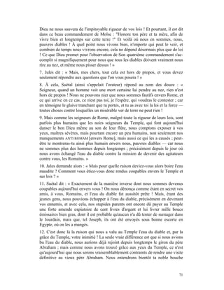 Dieu ne nous sauvera de l'impitoyable rigueur de vos lois ! Et pourtant, il est dit
dans ce beau commandement de Moïse : "Honore ton père et ta mère, afin de
vivre bien et longtemps sur cette terre !" Et voilà où nous en sommes, nous,
pauvres diables ! À quel point nous vivons bien, n'importe qui peut le voir, et
combien de temps nous vivrons encore, cela ne dépend désormais plus que de loi
! Ce que Dieu promet pour l'observation de Son quatrième commandement s'ac-
complit si magnifiquement pour nous que tous les diables doivent vraiment nous
rire au nez, et même nous pisser dessus ! »
7. Jules dit : « Mais, mes chers, tout cela est hors de propos, et vous devez
seulement répondre aux questions que l'on vous posera ! »
8. À cela, Suétal (ainsi s'appelait l'orateur) répond au nom des douze : «
Seigneur, quand un homme voit une mort certaine lui pendre au nez, rien n'est
hors de propos ! Nous ne pouvons nier que nous sommes fautifs envers Rome, et
ce qui arrive en ce cas, ce n'est pas toi, je l'espère, qui voudras le contester ; car
en témoigne le glaive tranchant que tu portes, et tu as avec toi la loi et la force —
toutes choses contre lesquelles un misérable ver de terre ne peut rien !
9. Mais comme les seigneurs de Rome, malgré toute la rigueur de leurs lois, sont
parfois plus humains que les noirs seigneurs du Temple, qui font aujourd'hui
danser le bon Dieu même au son de leur flûte, nous comptons exposer à vos
yeux, maîtres sévères, mais pourtant encore un peu humains, non seulement nos
manquements ANTI ROMAM [envers Rome], mais aussi ce qui les a causés ; peut-
être te montreras-tu ainsi plus humain envers nous, pauvres diables — car nous
ne sommes plus des hommes depuis longtemps ; précisément depuis le jour où
nous avons échangé l'eau du diable contre la mission de devenir des agitateurs
contre vous, les Romains. »
10. Jules demande alors : « Mais pour quelle raison deviez-vous alors boire l'eau
maudite ? Comment vous étiez-vous donc rendus coupables envers le Temple et
ses lois ? »
11. Suétal dit : « Exactement de la manière inverse dont nous sommes devenus
coupables aujourd'hui envers vous ! On nous dénonça comme étant en secret vos
amis, à vous, Romains, et l'eau du diable fut aussitôt prête ! Mais, étant des
jeunes gens, nous pouvions échapper à l'eau du diable, précisément en devenant
vos ennemis, et avec cela, nos stupides parents ont encore dû payer au Temple
une forte amende expiatoire de cent livres d'argent et lui livrer mille boucs
émissaires bien gras, dont il est probable qu'aucun n'a dû tenter de surnager dans
le Jourdain, mais que, tel Joseph, ils ont été envoyés sous bonne escorte en
Egypte, où on les a mangés.
12. C'est donc là la raison qui nous a valu au Temple l'eau du diable et, par la
grâce du Temple, votre inimitié ! La seule vraie différence est que si nous avions
bu l'eau du diable, nous aurions déjà rejoint depuis longtemps le giron du père
Abraham ; mais comme nous avons trouvé grâce aux yeux du Temple, ce n'est
qu'aujourd'hui que nous serons vraisemblablement contraints de rendre une visite
définitive au vieux père Abraham. Nous entendrons bientôt ta noble bouche


                                                                                   71
 