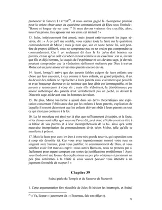 prononcer le fameux I LICTOR(*), et nous aurons gagné la récompense promise
pour la stricte observance du quatrième commandement de Dieu sous l'intitulé :
"Bonne et longue vie sur terre !" Si nous devons vraiment être crucifiés, alors,
nous t'en prions, fais apposer sur nos croix cet intitulé ! »
13. Jules, intérieurement fort amusé, mais jouant extérieurement les juges sé-
vères, dit : « À ce qu'il me semble, vous rejetez toute la faute sur le quatrième
commandement de Moïse ; mais je note que, soit en toute bonne foi, soit peut-
être de propos délibéré, vous ne comprenez pas ou ne voulez pas comprendre ce
commandement. Car il est seulement dit dans la loi qu'on doit honorer ses
parents, et non qu'on doit leur obéir en tout comme à un souverain ; car si, en tant
que fils et déjà homme, j'ai acquis de l'expérience et suis devenu sage, je devrais
pourtant comprendre que la vénération réellement ordonnée par Dieu à travers
Moïse est un juste amour envers mes parents encore en vie.
14. Aussi, lorsqu'il arrive que des parents faibles exigent de leurs enfants une
chose qui leur causerait, à eux comme à leurs enfants, un grand préjudice, il est
du devoir des enfants de représenter à leurs parents aussi clairement que possible
et avec beaucoup d'amour et de patience que leur désir est dommageable, et les
parents y renonceront à coup sûr ; mais s'ils s'obstinent, la désobéissance par
amour authentique des parents n'est véritablement pas un péché, ni devant le
Dieu très sage, ni devant tous les hommes de raison.
15. De plus, Moïse lui-même a ajouté dans ses écrits théocratiques une expli-
cation concernant l'obéissance due par les enfants à leurs parents, explication de
laquelle il ressort clairement que les enfants doivent obéir à leurs parents en tout
ce qui n'est pas contraire à la loi.
16. La loi mosaïque est ainsi par là plus que suffisamment disculpée, et la faute,
si les choses sont telles que vous me l'avez dit, peut donc effectivement en être à
la bêtise de vos parents et à leur incompréhension de la loi, ainsi qu'à votre
mauvaise interprétation du commandement divin selon Moïse, telle qu'elle se
manifeste à présent.
17. Mais la faute peut aussi en être à votre très grande rouerie, qui cependant sera
à coup sûr dévoilée ici. Car vous avez imprudemment montré votre ruse en
singeant avec humour, pour vous justifier, le commandement de Dieu, et vous
semblez avoir fort mauvais esprit ; nous autres Romains, nous ne prenons pas si
facilement pour argent comptant ces sortes de justifications protéiformes ! Aussi
vous faudra-t-il me fournir des explications un peu plus sérieuses et paraissant un
peu plus conformes à la vérité si vous voulez pouvoir vous attendre à un
jugement favorable de ma part ! »


                                        Chapitre 39
                    Suétal parle du Temple et du Sauveur de Nazareth

1. Cette argumentation fort plausible de Jules fit hésiter les interrogés, et Suétal

(*)
      « Va, licteur » (autrement dit : « Bourreau, fais ton office »).
                                                                                 72
 