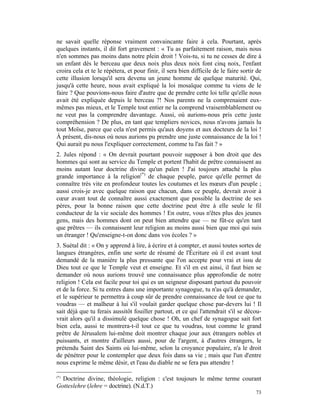 ne savait quelle réponse vraiment convaincante faire à cela. Pourtant, après
quelques instants, il dit fort gravement : « Tu as parfaitement raison, mais nous
n'en sommes pas moins dans notre plein droit ! Vois-tu, si tu ne cesses de dire à
un enfant dès le berceau que deux noix plus deux noix font cinq noix, l'enfant
croira cela et te le répétera, et pour finir, il sera bien difficile de le faire sortir de
cette illusion lorsqu'il sera devenu un jeune homme de quelque maturité. Qui,
jusqu'à cette heure, nous avait expliqué la loi mosaïque comme tu viens de le
faire ? Que pouvions-nous faire d'autre que de prendre cette loi telle qu'elle nous
avait été expliquée depuis le berceau ?! Nos parents ne la comprenaient eux-
mêmes pas mieux, et le Temple tout entier ne la comprend vraisemblablement ou
ne veut pas la comprendre davantage. Aussi, où aurions-nous pris cette juste
compréhension ? De plus, en tant que templiers novices, nous n'avons jamais lu
tout Moïse, parce que cela n'est permis qu'aux doyens et aux docteurs de la loi !
À présent, dis-nous où nous aurions pu prendre une juste connaissance de la loi !
Qui aurait pu nous l'expliquer correctement, comme tu l'as fait ? »
2. Jules répond : « On devrait pourtant pouvoir supposer à bon droit que des
hommes qui sont au service du Temple et portent l'habit de prêtre connaissent au
moins autant leur doctrine divine qu'un païen ! J'ai toujours attaché la plus
grande importance à la religion(*) de chaque peuple, parce qu'elle permet de
connaître très vite en profondeur toutes les coutumes et les mœurs d'un peuple ;
aussi crois-je avec quelque raison que chacun, dans ce peuple, devrait avoir à
cœur avant tout de connaître aussi exactement que possible la doctrine de ses
pères, pour la bonne raison que cette doctrine peut être à elle seule le fil
conducteur de la vie sociale des hommes ! En outre, vous n'êtes plus des jeunes
gens, mais des hommes dont on peut bien attendre que — ne fût-ce qu'en tant
que prêtres — ils connaissent leur religion au moins aussi bien que moi qui suis
un étranger ! Qu'enseigne-t-on donc dans vos écoles ? »
3. Suétal dit : « On y apprend à lire, à écrire et à compter, et aussi toutes sortes de
langues étrangères, enfin une sorte de résumé de l'Écriture où il est avant tout
demandé de la manière la plus pressante que l'on accepte pour vrai et issu de
Dieu tout ce que le Temple veut et enseigne. Et s'il en est ainsi, il faut bien se
demander où nous aurions trouvé une connaissance plus approfondie de notre
religion ! Cela est facile pour toi qui es un seigneur disposant partout du pouvoir
et de la force. Si tu entres dans une importante synagogue, tu n'as qu'à demander,
et le supérieur te permettra à coup sûr de prendre connaissance de tout ce que tu
voudras — et malheur à lui s'il voulait garder quelque chose par-devers lui ! Il
sait déjà que tu ferais aussitôt fouiller partout, et ce qui l'attendrait s'il se décou-
vrait alors qu'il a dissimulé quelque chose ! Oh, un chef de synagogue sait fort
bien cela, aussi te montrera-t-il tout ce que tu voudras, tout comme le grand
prêtre de Jérusalem lui-même doit montrer chaque jour aux étrangers nobles et
puissants, et montre d'ailleurs aussi, pour de l'argent, à d'autres étrangers, le
prétendu Saint des Saints où lui-même, selon la croyance populaire, n'a le droit
de pénétrer pour le contempler que deux fois dans sa vie ; mais que l'un d'entre
nous exprime le même désir, et l'eau du diable ne se fera pas attendre !

(*)
  Doctrine divine, théologie, religion : c'est toujours le même terme courant
Gotteslehre (lehre = doctrine). (N.d.T.)
                                                                                       73
 