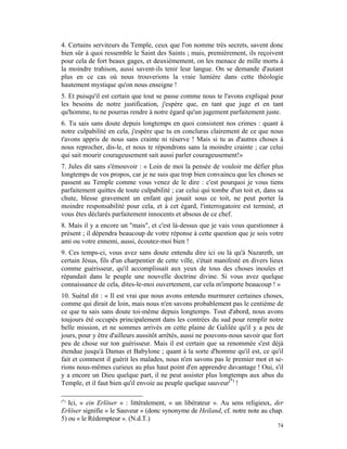 4. Certains serviteurs du Temple, ceux que l'on nomme très secrets, savent donc
bien sûr à quoi ressemble le Saint des Saints ; mais, premièrement, ils reçoivent
pour cela de fort beaux gages, et deuxièmement, on les menace de mille morts à
la moindre trahison, aussi savent-ils tenir leur langue. On se demande d'autant
plus en ce cas où nous trouverions la vraie lumière dans cette théologie
hautement mystique qu'on nous enseigne !
5. Et puisqu'il est certain que tout se passe comme nous te l'avons expliqué pour
les besoins de notre justification, j'espère que, en tant que juge et en tant
qu'homme, tu ne pourras rendre à notre égard qu'un jugement parfaitement juste.
6. Tu sais sans doute depuis longtemps en quoi consistent nos crimes : quant à
notre culpabilité en cela, j'espère que tu en concluras clairement de ce que nous
t'avons appris de nous sans crainte ni réserve ! Mais si tu as d'autres choses à
nous reprocher, dis-le, et nous te répondrons sans la moindre crainte ; car celui
qui sait mourir courageusement sait aussi parler courageusement!»
7. Jules dit sans s'émouvoir : « Loin de moi la pensée de vouloir me défier plus
longtemps de vos propos, car je ne suis que trop bien convaincu que les choses se
passent au Temple comme vous venez de le dire : c'est pourquoi je vous tiens
parfaitement quittes de toute culpabilité ; car celui qui tombe d'un toit et, dans sa
chute, blesse gravement un enfant qui jouait sous ce toit, ne peut porter la
moindre responsabilité pour cela, et à cet égard, l'interrogatoire est terminé, et
vous êtes déclarés parfaitement innocents et absous de ce chef.
8. Mais il y a encore un "mais", et c'est là-dessus que je vais vous questionner à
présent ; il dépendra beaucoup de votre réponse à cette question que je sois votre
ami ou votre ennemi, aussi, écoutez-moi bien !
9. Ces temps-ci, vous avez sans doute entendu dire ici ou là qu'à Nazareth, un
certain Jésus, fils d'un charpentier de cette ville, s'était manifesté en divers lieux
comme guérisseur, qu'il accomplissait aux yeux de tous des choses inouïes et
répandait dans le peuple une nouvelle doctrine divine. Si vous avez quelque
connaissance de cela, dites-le-moi ouvertement, car cela m'importe beaucoup ! »
10. Suétal dit : « Il est vrai que nous avons entendu murmurer certaines choses,
comme qui dirait de loin, mais nous n'en savons probablement pas le centième de
ce que tu sais sans doute toi-même depuis longtemps. Tout d'abord, nous avons
toujours été occupés principalement dans les contrées du sud pour remplir notre
belle mission, et ne sommes arrivés en cette plaine de Galilée qu'il y a peu de
jours, pour y être d'ailleurs aussitôt arrêtés, aussi ne pouvons-nous savoir que fort
peu de chose sur ton guérisseur. Mais il est certain que sa renommée s'est déjà
étendue jusqu'à Damas et Babylone ; quant à la sorte d'homme qu'il est, ce qu'il
fait et comment il guérit les malades, nous n'en savons pas le premier mot et se-
rions nous-mêmes curieux au plus haut point d'en apprendre davantage ! Oui, s'il
y a encore un Dieu quelque part, il ne peut assister plus longtemps aux abus du
Temple, et il faut bien qu'il envoie au peuple quelque sauveur(*) !

(*)
   Ici, « ein Erlöser » : littéralement, « un libérateur ». Au sens religieux, der
Erlöser signifie « le Sauveur » (donc synonyme de Heiland, cf. notre note au chap.
5) ou « le Rédempteur ». (N.d.T.)
                                                                                   74
 