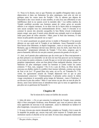 11. Nous te le disons, tout ce que l'homme est capable d'imaginer dans sa pire
dépravation et dans ses fantasmes les plus sataniques, tout cela est mis en
pratique entre les vastes murs du Temple ! On s'y adonne aux dépens de
l'humanité à des vices inouïs et sans nombre, et cela avec une effronterie et une
indifférence dont tu ne saurais avoir la moindre idée ! Les nobles maîtres du
Temple semblent accorder aux hommes autant de valeur qu'on en accorde
ailleurs à un vulgaire moineau. Je ne dirai rien de la façon dont on transgresse
sans aucun scrupule tous les commandements divins ; mais il s'invente et se
commet là encore des atrocités auxquelles le bon Moïse n'avait évidemment
jamais songé, sans quoi il aurait certes décrété une centuple mort et un décuple
enfer pour punir de telles atrocités ! Mais, pour le bien des hommes, il vaut
mieux ne plus perdre une parole sur ce sujet !
12. Ce serait assurément un grand service à rendre à l'humanité si l'on pouvait
détruire en une seule nuit le Temple et ses habitants. Aussi l'humanité a-t-elle
bien besoin d'un libérateur, et depuis longtemps ; mais ce n'est pas de vous, les
Romains, que ce libérateur devrait nous délivrer, nous les Juifs, mais bien de la
dracoarchie(*) proprement infernale du Temple ! C'est alors, seigneur, que la
pauvre humanité, délivrée de son pire ennemi, poussera de grands cris de joie !
13. Ami, est-il pensée plus audacieuse que de croire que le Dieu tout-puissant a
pu faire présent à un misérable ver de terre de tout Son pouvoir sur les hommes
et sur toutes les autres créatures, à seule fin que ce ver de terre puisse aujourd'hui
perpétrer impunément, selon son bon plaisir d'une malignité absolue, toutes ses
fantaisies les plus sataniques contre les hommes et contre toutes les autres
créatures ?! Non, non, seigneur ! Ou il n'y a pas de Dieu, ou Dieu laisse de
nouveau ces diables mettre le comble à leur mesure infernale, comme aux temps
de Noé et de Lot ! Ô grand Dieu très saint, où es-Tu, où T'attardes-Tu ? En
vérité, les agissements actuels du Temple dépassent tout ce qui se peut
humainement concevoir ! Extérieurement, il présente certes encore le même
visage consolateur et secourable qu'au temps de Salomon ; mais à l'intérieur, il
est devenu le pire des enfers ! Mais il vaut mieux ne pas dire un mot de plus là-
dessus, aussi nous tairons-nous et attendrons-nous que tu nous en apprennes un
peu plus sur ce guérisseur de Nazareth ! »


                                   Chapitre 40
                   Sur la raison de la venue en Galilée des accusés

1. Jules dit alors : « En ce qui concerne la malignité du Temple, nous sommes
déjà si bien renseignés là-dessus, nous Romains, que vous ne pouvez plus rien
nous apprendre de nouveau ni de surprenant ; aussi le châtiment ne tardera-t-il
plus longtemps, vous pouvez en être assurés.
2. Si nous n'avons pas encore demandé des comptes au Temple, c'est à cause de
la stupidité du peuple qui, encore trop naïf, tient toujours le Temple pour une
institution sacrée et cherche en lui son salut. Si nous nous attaquions maintenant
(*)
      Du grec drakos, dragon.
                                                                                   75
 