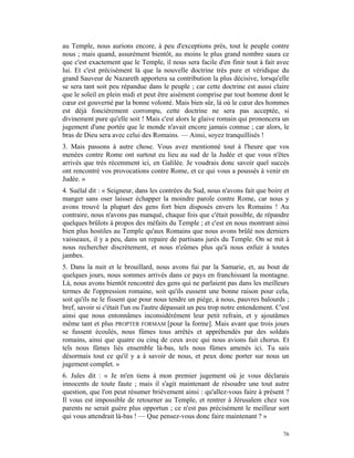 au Temple, nous aurions encore, à peu d'exceptions près, tout le peuple contre
nous ; mais quand, assurément bientôt, au moins le plus grand nombre saura ce
que c'est exactement que le Temple, il nous sera facile d'en finir tout à fait avec
lui. Et c'est précisément là que la nouvelle doctrine très pure et véridique du
grand Sauveur de Nazareth apportera sa contribution la plus décisive, lorsqu'elle
se sera tant soit peu répandue dans le peuple ; car cette doctrine est aussi claire
que le soleil en plein midi et peut être aisément comprise par tout homme dont le
cœur est gouverné par la bonne volonté. Mais bien sûr, là où le cœur des hommes
est déjà foncièrement corrompu, cette doctrine ne sera pas acceptée, si
divinement pure qu'elle soit ! Mais c'est alors le glaive romain qui prononcera un
jugement d'une portée que le monde n'avait encore jamais connue ; car alors, le
bras de Dieu sera avec celui des Romains. — Ainsi, soyez tranquillisés !
3. Mais passons à autre chose. Vous avez mentionné tout à l'heure que vos
menées contre Rome ont surtout eu lieu au sud de la Judée et que vous n'êtes
arrivés que très récemment ici, en Galilée. Je voudrais donc savoir quel succès
ont rencontré vos provocations contre Rome, et ce qui vous a poussés à venir en
Judée. »
4. Suélal dit : « Seigneur, dans les contrées du Sud, nous n'avons fait que boire et
manger sans oser laisser échapper la moindre parole contre Rome, car nous y
avons trouvé la plupart des gens fort bien disposés envers les Romains ! Au
contraire, nous n'avons pas manqué, chaque fois que c'était possible, de répandre
quelques brûlots à propos des méfaits du Temple ; et c'est en nous montrant ainsi
bien plus hostiles au Temple qu'aux Romains que nous avons brûlé nos derniers
vaisseaux, il y a peu, dans un repaire de partisans jurés du Temple. On se mit à
nous rechercher discrètement, et nous n'eûmes plus qu'à nous enfuir à toutes
jambes.
5. Dans la nuit et le brouillard, nous avons fui par la Samarie, et, au bout de
quelques jours, nous sommes arrivés dans ce pays en franchissant la montagne.
Là, nous avons bientôt rencontré des gens qui ne parlaient pas dans les meilleurs
termes de l'oppression romaine, soit qu'ils eussent une bonne raison pour cela,
soit qu'ils ne le fissent que pour nous tendre un piège, à nous, pauvres balourds ;
bref, savoir si c'était l'un ou l'autre dépassait un peu trop notre entendement. C'est
ainsi que nous entonnâmes inconsidérément leur petit refrain, et y ajoutâmes
même tant et plus PROPTER FORMAM [pour la forme]. Mais avant que trois jours
se fussent écoulés, nous fûmes tous arrêtés et appréhendés par des soldats
romains, ainsi que quatre ou cinq de ceux avec qui nous avions fait chorus. Et
tels nous fûmes liés ensemble là-bas, tels nous fûmes amenés ici. Tu sais
désormais tout ce qu'il y a à savoir de nous, et peux donc porter sur nous un
jugement complet. »
6. Jules dit : « Je m'en tiens à mon premier jugement où je vous déclarais
innocents de toute faute ; mais il s'agit maintenant de résoudre une tout autre
question, que l'on peut résumer brièvement ainsi : qu'allez-vous faire à présent ?
Il vous est impossible de retourner au Temple, et rentrer à Jérusalem chez vos
parents ne serait guère plus opportun ; ce n'est pas précisément le meilleur sort
qui vous attendrait là-bas ! — Que pensez-vous donc faire maintenant ? »

                                                                                   76
 