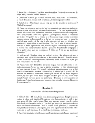 7. Suétal dit : « Seigneur, c'est là un point fort délicat ! Accorde-nous un peu de
temps pour y réfléchir comme il se doit ! »
8. Cependant, Mathaël, qui se tenait non loin d'eux, dit à Suétal : « Écoute-moi,
je vais te donner un conseil dont, si tu le suis, tu ne seras pas mécontent ! »
9. Suétal dit : « N'es-tu pas un des cinq qui ont été amenés ici avec nous ?
(Mathaël approuve.)
10. En ce cas, comment peux-tu, toi qui es, sans doute par moments seulement,
un fou furieux, nous donner un conseil raisonnable ?! On vous a pourtant bien
amenés ici tous les cinq solidement enchaînés, comme fous furieux dangereux,
c'est-à-dire possédés ! Qui vous a guéris ? Car tu parles à présent si clairement
que tu dois être guéri ! Sur le bateau, tu ne faisais que mugir comme un taureau
ou rugir comme un lion, quand tu ne hurlais pas comme un loup ; et quand tu
proférais des paroles, de la voix la plus perçante qui soit, ce n'étaient que
blasphèmes, imprécations et malédictions ! Bref, tu es bien le même homme,
bien que tu portes à présent un habit, romain, et je ne saurais trop m'étonner que
tu en sois venu à une telle clarté d'esprit ; quelqu'un de cette noble compagnie a
dû te guérir ainsi que tes compagnons ! Mais qui ? Où est ce guérisseur
miraculeux ?
11. Mais attends ! Quelque chose me revient à présent ! Le seigneur qui nous a
interrogés nous a posé une question sur le Sauveur de Nazareth ; il voulait savoir
si nous avions déjà entendu parler de cet homme. Nous lui avons dit le peu que
nous connaissions par ouï-dire.
12. Nous avons alors demandé à en savoir un peu plus sur cet homme si sin-
gulier, mais nous n'avons pas reçu la réponse souhaitée ; et c'est toi maintenant
qui nous mets sur la voie ! Tu es guéri, ainsi que tes compagnons, cela ne fait
plus le moindre doute ; mais de ce fait même, il semble que la présence ici du
Sauveur de Nazareth, mentionné comme par hasard par ce noble seigneur
romain, ne fasse plus aucun doute non plus ! Il faut qu'il soit ici ; aucun autre
mortel n'aurait pu vous guérir sur cette terre ! Dis-nous si notre question est
fondée ; ce n'est qu'ensuite que nous voudrons bien entendre ton conseil à propos
de notre avenir ! »


                                  Chapitre 41
                   Mathaël conte ses tribulations et sa guérison

1. Mathaël dit : « Eh bien, frère, nous étions compagnons au Temple et avons
partagé le même sort, à cette différence que vous êtes partis vers le midi et que
nous avons dû aller vers le levant. Mais nous sommes tombés entre les mains
d'une horde de diables incarnés, et c'est ainsi que nos corps sont devenus la de-
meure de diables sans nombre ; mais il y avait ici un guérisseur, à coup sûr le
plus grand que la terre ait jamais porté, et il nous a guéris sans la moindre rétri-
bution par la seule puissance de sa parole qui commande à toute vie.
2. Oui, il est ici, et c'est celui-là même que le capitaine romain Jules a mentionné
                                                                                 77
 