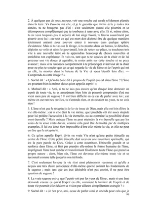 2. À quelques pas de nous, tu peux voir une souche qui paraît solidement plantée
dans la terre. Va t'asseoir sur elle, et je te garantis que même si tu y restes des
années, tu ne bougeras pas d'ici ; c'est seulement quand elle pourrira et se
décomposera complètement que tu tomberas à terre avec elle. Et si, même alors,
tu ne veux toujours pas te séparer de ton siège favori, tu finiras assurément par
pourrir avec lui ; car tout ce qui est mort doit d'abord être de quelque maniière
totalement anéanti pour pouvoir entrer à nouveau dans quelque sphère
d'existence. Mais si tu vas sur le rivage, si tu montes dans un bateau, le détaches,
déploies sa voile et saisis le gouvernail, loin de rester sur place, tu toucheras très
vite à une nouvelle terre où tu apprendras beaucoup de choses nouvelles et
enrichiras ton expérience. Et vois-tu, tant que tu te soucies de ta chair et de lui
procurer une vie douce et agréable, tu restes assis sur cette souche et ne peux
avancer ; mais si tu renonces complètement à te préoccuper avant tout de ta chair
pour ne plus te soucier que de ce qui regarde la vie de l'âme et de l'esprit qui est
en elle, tu montes dans le bateau de la Vie et seras bientôt loin d'ici. —
Comprends-tu cette image ? »
3. Suétal dit : « Qu'as-tu donc dit à propos de l'esprit qui est dans l'âme ? L'âme
est pourtant bien la même chose qu'on appelle esprit ! »
4. Mathaël dit : « Ami, si tu ne sais pas encore qu'en chaque âme demeure un
esprit de toute vie, tu es assurément bien loin de pouvoir comprendre d'où me
vient mon peu de sagesse ! Il est bien difficile en ce cas de parler avec toi ; car
même en ouvrant tes oreilles, tu n'entends rien, et en ouvrant tes yeux, tu ne vois
rien !
5. L'âme n'est que le réceptacle de la vie issue de Dieu, mais elle est loin d'être la
vie elle-même ; car si elle était la vie même, quel prophète eût été assez stupide
pour lui prédire l'accession à la vie éternelle, ou au contraire la possibilité d'une
mort éternelle ? Mais puisque l'âme ne peut atteindre la vie éternelle que par les
voies de la vraie vertu divine, comme cela peut être démontré par de multiples
exemples, il lui est donc bien impossible d'être elle-même la vie, et elle ne peut
en être que le réceptacle.
6. Ce qu'on appelle Esprit divin ou vraie Vie n'est qu'une petite étincelle au
centre de l'âme. Cette petite étincelle doit recevoir une nourriture spirituelle, qui
est la pure parole de Dieu. Grâce à cette nourriture, l'étincelle grandit et se
renforce dans l'âme, et finit par prendre elle-même la forme humaine de l'âme,
imprégnant l'âme tout entière et transformant finalement toute l'âme qui prend sa
propre nature ; alors, bien sûr, l'âme est devenue elle-même toute vie et se
reconnaît comme telle jusqu'en son tréfonds.
7. C'est seulement lorsque la vie s'est ainsi pleinement reconnue et qu'elle a
acquis une très claire conscience d'elle-même qu'elle connaît les fondements de
la sagesse ; mais tant que cet état désirable n'est pas atteint, il ne peut être
question de sagesse !
8. La vraie sagesse est ce que l'esprit voit par les yeux de l'âme ; mais si une âme
demande encore ce qu'est l'esprit en elle, comment la lumière de l'esprit et de
toute vie pourrait-elle éclairer sa vision par ailleurs complètement aveugle ? »
9. Suétal dit : « Je t'en prie, ami, cesse de parler ainsi et attends pour cela que je
                                                                                   80
 