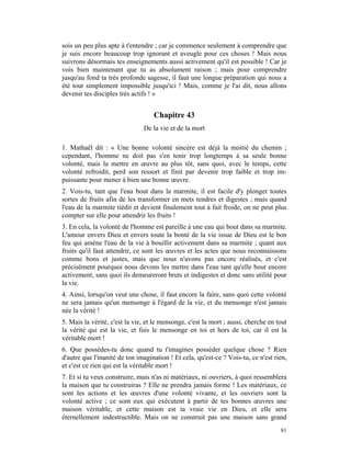 sois un peu plus apte à t'entendre ; car je commence seulement à comprendre que
je suis encore beaucoup trop ignorant et aveugle pour ces choses ! Mais nous
suivrons désormais tes enseignements aussi activement qu'il est possible ! Car je
vois bien maintenant que tu as absolument raison ; mais pour comprendre
jusqu'au fond ta très profonde sagesse, il faut une longue préparation qui nous a
été tout simplement impossible jusqu'ici ! Mais, comme je l'ai dit, nous allons
devenir tes disciples très actifs ! »


                                   Chapitre 43
                               De la vie et de la mort

1. Mathaël dit : « Une bonne volonté sincère est déjà la moitié du chemin ;
cependant, l'homme ne doit pas s'en tenir trop longtemps à sa seule bonne
volonté, mais la mettre en œuvre au plus tôt, sans quoi, avec le temps, cette
volonté refroidit, perd son ressort et finit par devenir trop faible et trop im-
puissante pour mener à bien une bonne œuvre.
2. Vois-tu, tant que l'eau bout dans la marmite, il est facile d'y plonger toutes
sortes de fruits afin de les transformer en mets tendres et digestes ; mais quand
l'eau de la marmite tiédit et devient finalement tout à fait froide, on ne peut plus
compter sur elle pour attendrir les fruits !
3. En cela, la volonté de l'homme est pareille à une eau qui bout dans sa marmite.
L'amour envers Dieu et envers toute la bonté de la vie issue de Dieu est le bon
feu qui amène l'eau de la vie à bouillir activement dans sa marmite ; quant aux
fruits qu'il faut attendrir, ce sont les œuvres et les actes que nous reconnaissons
comme bons et justes, mais que nous n'avons pas encore réalisés, et c'est
précisément pourquoi nous devons les mettre dans l'eau tant qu'elle bout encore
activement, sans quoi ils demeureront bruts et indigestes et donc sans utilité pour
la vie.
4. Ainsi, lorsqu'on veut une chose, il faut encore la faire, sans quoi cette volonté
ne sera jamais qu'un mensonge à l'égard de la vie, et du mensonge n'est jamais
née la vérité !
5. Mais la vérité, c'est la vie, et le mensonge, c'est la mort ; aussi, cherche en tout
la vérité qui est la vie, et fuis le mensonge en toi et hors de toi, car il est la
véritable mort !
6. Que possèdes-tu donc quand tu t'imagines posséder quelque chose ? Rien
d'autre que l'inanité de ton imagination ! Et cela, qu'est-ce ? Vois-tu, ce n'est rien,
et c'est ce rien qui est la véritable mort !
7. Et si tu veux construire, mais n'as ni matériaux, ni ouvriers, à quoi ressemblera
la maison que tu construiras ? Elle ne prendra jamais forme ! Les matériaux, ce
sont les actions et les œuvres d'une volonté vivante, et les ouvriers sont la
volonté active ; ce sont eux qui exécutent à partir de tes bonnes œuvres une
maison véritable, et cette maison est ta vraie vie en Dieu, et elle sera
éternellement indestructible. Mais on ne construit pas une maison sans grand
                                                                                    81
 