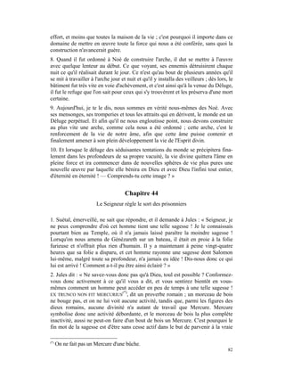 effort, et moins que toutes la maison de la vie ; c'est pourquoi il importe dans ce
domaine de mettre en œuvre toute la force qui nous a été conférée, sans quoi la
construction n'avancerait guère.
8. Quand il fut ordonné à Noé de construire l'arche, il dut se mettre à l'œuvre
avec quelque lenteur au début. Ce que voyant, ses ennemis détruisirent chaque
nuit ce qu'il réalisait durant le jour. Ce n'est qu'au bout de plusieurs années qu'il
se mit à travailler à l'arche jour et nuit et qu'il y installa des veilleurs ; dès lors, le
bâtiment fut très vite en voie d'achèvement, et c'est ainsi qu'à la venue du Déluge,
il fut le refuge que l'on sait pour ceux qui s'y trouvèrent et les préserva d'une mort
certaine.
9. Aujourd'hui, je te le dis, nous sommes en vérité nous-mêmes des Noé. Avec
ses mensonges, ses tromperies et tous les attraits qui en dérivent, le monde est un
Déluge perpétuel. Et afin qu'il ne nous engloutisse point, nous devons construire
au plus vite une arche, comme cela nous a été ordonné ; cette arche, c'est le
renforcement de la vie de notre âme, afin que cette âme puisse contenir et
finalement amener à son plein développement la vie de l'Esprit divin.
10. Et lorsque le déluge des séduisantes tentations du monde se précipitera fina-
lement dans les profondeurs de sa propre vacuité, la vie divine quittera l'âme en
pleine force et ira commencer dans de nouvelles sphères de vie plus pures une
nouvelle œuvre par laquelle elle bénira en Dieu et avec Dieu l'infini tout entier,
d'éternité en éternité ! — Comprends-tu cette image ? »


                                     Chapitre 44
                        Le Seigneur règle le sort des prisonniers

1. Suétal, émerveillé, ne sait que répondre, et il demande à Jules : « Seigneur, je
ne peux comprendre d'où cet homme tient une telle sagesse ! Je le connaissais
pourtant bien au Temple, où il n'a jamais laissé paraître la moindre sagesse !
Lorsqu'on nous amena de Génézareth sur un bateau, il était en proie à la folie
furieuse et n'offrait plus rien d'humain. Il y a maintenant à peine vingt-quatre
heures que sa folie a disparu, et cet homme rayonne une sagesse dont Salomon
lui-même, malgré toute sa profondeur, n'a jamais eu idée ! Dis-nous donc ce qui
lui est arrivé ! Comment a-t-il pu être ainsi éclairé ? »
2. Jules dit : « Ne savez-vous donc pas qu'à Dieu, toul est possible ? Conformez-
vous donc activement à ce qu'il vous a dit, et vous sentirez bientôt en vous-
mêmes comment un homme peut accéder en peu de temps à une telle sagesse !
                                  (*)
EX TRUNCO NON FIT MERCURIUS , dit un proverbe romain ; un morceau de bois
ne bouge pas, et on ne lui voit aucune activité, tandis que, parmi les figures des
dieux romains, aucune divinité n'a autant de travail que Mercure. Mercure
symbolise donc une activité débordante, et le morceau de bois la plus complète
inactivité, aussi ne peut-on faire d'un bout de bois un Mercure. C'est pourquoi le
fin mot de la sagesse est d'être sans cesse actif dans le but de parvenir à la vraie

(*)
      On ne fait pas un Mercure d'une bûche.
                                                                                        82
 