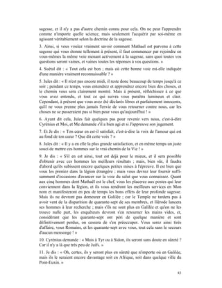 sagesse, et il n'y a pas d'autre chemin connu pour cela. On ne peut l'apprendre
comme n'importe quelle science, mais seulement l'acquérir par soi-même en
agissant véritablement selon la doctrine de la sagesse.
3. Ainsi, si vous voulez vraiment savoir comment Mathael est parvenu à cette
sagesse qui vous étonne tellement à présent, il faut commencer par rejoindre en
vous-mêmes la même voie menant activement à la sagesse, sans quoi toutes vos
questions seront vaines, et vaines toutes les réponses à vos questions. »
4. Suétal dit : « Tout cela est bon ; mais où cette bonne voie est-elle indiquée
d'une manière vraiment reconnaissable ? »
5. Jules dit : « Il n'est pas encore midi, il reste donc beaucoup de temps jusqu'à ce
soir ; pendant ce temps, vous entendrez et apprendrez encore bien des choses, et
le chemin vous sera clairement montré. Mais à présent, réfléchissez à ce que
vous avez entendu, et tout ce qui suivra vous paraîtra lumineux et clair.
Cependant, à présent que vous avez été déclarés libres et parfaitement innocents,
qu'il ne vous prenne plus jamais l'envie de vous retourner contre nous, car les
choses ne se passeraient pas si bien pour vous qu'aujourd'hui ! »
6. Ayant dit cela, Jules fait quelques pas pour revenir vers nous, c'est-à-dire
Cyrénius et Moi, et Me demande s'il a bien agi et si J'approuve son jugement.
7. Et Je dis : « Ton cœur en est-il satisfait, c'est-à-dire la voix de l'amour qui est
au fond de ton cœur ? Que dit cette voix ? »
8. Jules dit : « Il y a en elle la plus grande satisfaction, et en même temps un juste
souci de mettre ces hommes sur le vrai chemin de la Vie ! »
9. Je dis : « S'il en est ainsi, tout est déjà pour le mieux, et il sera possible
d'obtenir avec ces hommes les meilleurs résultats ; mais, bien sûr, il faudra
d'abord qu'ils subissent encore quelques petites mises à l'épreuve. Il est bien que
vous les preniez dans la légion étrangère ; mais vous devrez leur fournir suffi-
samment d'occasions d'avancer sur la voie du salut que vous connaissez. Quant
aux cinq hommes dont Mathaël est le chef, vous les placerez aux postes qui leur
conviennent dans la légion, et ils vous rendront les meilleurs services en Mon
nom et manifesteront en peu de temps les bons effets de leur profonde sagesse.
Mais ils ne devront pas demeurer en Galilée ; car le Temple ne tardera pas à
avoir vent de la disparition de quarante-sept de ses membres, et Hérode lancera
ses hommes à leur recherche ; mais s'ils ne sont plus en Galilée et qu'on ne les
trouve nulle part, les enquêteurs devront s'en retourner les mains vides, et,
considérant que les quarante-sept ont péri de quelque manière et sont
définitivement perdus, on cessera de s'en préoccuper. Vous serez ainsi tirés
d'affaire, vous Romains, et les quarante-sept avec vous, tout cela sans le secours
d'aucun mensonge ! »
10. Cyrénius demande : « Mais à Tyr ou à Sidon, ils seront sans doute en sûreté ?
Car il n'y a là que très peu de Juifs. »
11. Je dis : « Oh, certes, ils y seront plus en sûreté que n'importe où en Galilée,
mais ils le seraient encore davantage soit en Afrique, soit dans quelque ville du
Pont-Euxin. »

                                                                                   83
 