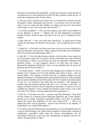 désormais ne pouvaient plus désemplir, y prend une très grosse miche de pain et
un gobelet de sel et fait remplir par ses deux fils deux grandes cruches de vin ; et
tout cela est apporté au plus vite aux douze.
2. Dès que ceux-ci aperçoivent le pain et le vin, ils éprouvent aussitôt une faim
dévorante, et Jules, remarquant cela, leur dit : « Je sais que vous avez très faim ;
mais si vous ne voulez pas être malades, ne mangez pas trop vite, mais prenez
votre temps, et vous vous en trouverez bien ensuite ! »
3. Les douze répondent : « Oui, oui, bon seigneur, nous allons nous modérer et
ne pas dépasser la mesure ! » Malgré cela, ils font disparaître en quelques
instants la grosse miche de pain ainsi que le vin et le sel, et voudraient encore
manger.
4. Mais Jules dit : « Ami, cela suffit pour commencer ; le grand repas de midi
viendra de toute façon très bientôt, et là non plus, vous ne repartirez pas le ventre
vide. »
5. Suétal dit : « Fort bien, c'est donc assez pour un en-cas, et nous attendrons le
repas de midi pour nous rassasier ! Mais, seigneur et très noble ami en humanité,
nous n'avons rien pour dédommager l'hôte ! »
6. Jules dit : « Vous êtes déjà citoyens romains, et n'avez plus à vous soucier de
savoir qui paiera votre écot ! Car jamais encore un Romain n'est resté le débiteur
de quiconque, et l'hôte a reçu d'avance de nous une indemnité suffisante pour
plusieurs années ; si nous mangions encore à sa table toute une année, il
demeurerait largement bénéficiaire. Aussi, ne vous inquiétez plus de savoir qui
paiera la note en fin de compte !»
7. Les douze disent : « Frère, c'est là un autre langage qu'au Temple, où l'on n'a
presque rien à manger et où l'on doit d'autant plus jeûner et prier ; mais les
grands prêtres, eux, jeûnent et prient bien peu et mangent chaque jour une
quantité d'aumônes et d'offrandes pour le plus grand honneur de Yahvé, pendant
que les jeunes templiers peuvent bien jeûner PRO POPULO [pour le peuple] jusqu'à
ce que les os se mettent à leur tinter dans les membres ! Oh, pourquoi ne
sommes-nous pas devenus Romains plus tôt ?! Il y a là tout ce qu'il faut : la
sagesse, la bonté, le droit, la force lorsqu'elle est nécessaire, et le pain et le vin ne
semblent pas manquer ! Nous voulons être Romains corps et âme, et de la tête
aux pieds ! Vive Rome et tous les représentants de sa puissance ! »
8. Jules dit : « Fort bien, mes amis — puisque vous l'êtes désormais ! Votre désir
est bon, même s'il y demeure encore beaucoup d'égoïsme, qui, il faut l'espérer,
passera avec le temps. Cependant, aujourd'hui même, vous verrez et entendrez
encore des choses fort singulières, et cela vous éclairera fort ! — Mais il ne
faudra pas poser trop de questions ; souciez-vous d'écouter et de regarder, et
l'explication vous viendra d'elle-même ! »
9. Les douze sont fort intéressés par cette promesse, et ils se demandent entre eux
ce que le noble Romain a pu vouloir laisser entendre en disant qu'ils verraient et
entendraient aujourd'hui même bien des choses extraordinaires qui les
instruiraient beaucoup, et que tout cela s'expliquerait en quelque sorte de soi-
même ! De quoi pouvait-il s'agir ?
                                                                                      85
 