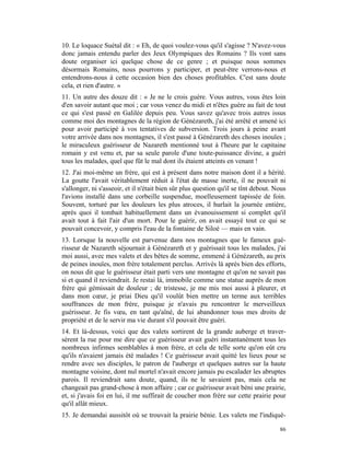 10. Le loquace Suétal dit : « Eh, de quoi voulez-vous qu'il s'agisse ? N'avez-vous
donc jamais entendu parler des Jeux Olympiques des Romains ? Ils vont sans
doute organiser ici quelque chose de ce genre ; et puisque nous sommes
désormais Romains, nous pourrons y participer, et peut-être verrons-nous et
entendrons-nous à cette occasion bien des choses profitables. C'est sans doute
cela, et rien d'autre. »
11. Un autre des douze dit : « Je ne le crois guère. Vous autres, vous êtes loin
d'en savoir autant que moi ; car vous venez du midi et n'êtes guère au fait de tout
ce qui s'est passé en Galilée depuis peu. Vous savez qu'avec trois autres issus
comme moi des montagnes de la région de Génézareth, j'ai été arrêté et amené ici
pour avoir participé à vos tentatives de subversion. Trois jours à peine avant
votre arrivée dans nos montagnes, il s'est passé à Génézareth des choses inouïes ;
le miraculeux guérisseur de Nazareth mentionné tout à l'heure par le capitaine
romain y est venu et, par sa seule parole d'une toute-puissance divine, a guéri
tous les malades, quel que fût le mal dont ils étaient atteints en venant !
12. J'ai moi-même un frère, qui est à présent dans notre maison dont il a hérité.
La goutte l'avait véritablement réduit à l'état de masse inerte, il ne pouvait ni
s'allonger, ni s'asseoir, et il n'était bien sûr plus question qu'il se tînt debout. Nous
l'avions installé dans une corbeille suspendue, moelleusement tapissée de foin.
Souvent, torturé par les douleurs les plus atroces, il hurlait la journée entière,
après quoi il tombait habituellement dans un évanouissement si complet qu'il
avait tout à fait l'air d'un mort. Pour le guérir, on avait essayé tout ce qui se
pouvait concevoir, y compris l'eau de la fontaine de Siloé — mais en vain.
13. Lorsque la nouvelle est parvenue dans nos montagnes que le fameux gué-
risseur de Nazareth séjournait à Génézareth et y guérissait tous les malades, j'ai
moi aussi, avec mes valets et des bêtes de somme, emmené à Génézareth, au prix
de peines inouïes, mon frère totalement perclus. Arrivés là après bien des efforts,
on nous dit que le guérisseur était parti vers une montagne et qu'on ne savait pas
si et quand il reviendrait. Je restai là, immobile comme une statue auprès de mon
frère qui gémissait de douleur ; de tristesse, je me mis moi aussi à pleurer, et
dans mon cœur, je priai Dieu qu'il voulût bien mettre un terme aux terribles
souffrances de mon frère, puisque je n'avais pu rencontrer le merveilleux
guérisseur. Je fis vœu, en tant qu'aîné, de lui abandonner tous mes droits de
propriété et de le servir ma vie durant s'il pouvait être guéri.
14. Et là-dessus, voici que des valets sortirent de la grande auberge et traver-
sèrent la rue pour me dire que ce guérisseur avait guéri instantanément tous les
nombreux infirmes semblables à mon frère, et cela de telle sorte qu'on eût cru
qu'ils n'avaient jamais été malades ! Ce guérisseur avait quitté les lieux pour se
rendre avec ses disciples, le patron de l'auberge et quelques autres sur la haute
montagne voisine, dont nul mortel n'avait encore jamais pu escalader les abruptes
parois. Il reviendrait sans doute, quand, ils ne le savaient pas, mais cela ne
changeait pas grand-chose à mon affaire ; car ce guérisseur avait béni une prairie,
et, si j'avais foi en lui, il me suffirait de coucher mon frère sur cette prairie pour
qu'il allât mieux.
15. Je demandai aussitôt où se trouvait la prairie bénie. Les valets me l'indiquè-

                                                                                      86
 