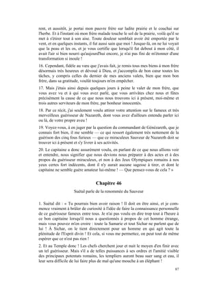 rent, et aussitôt, je portai mon pauvre frère sur ladite prairie et le couchai sur
l'herbe. Et à l'instant où mon frère malade touche le sol de la prairie, voilà qu'il se
met à s'étirer tout à son aise. Toute douleur semblait avoir été emportée par le
vent, et en quelques instants, il fut aussi sain que moi ! Jusque-là, on ne lui voyait
que la peau et les os, et je vous certifie que lorsqu'il fut debout à mon côté, il
avait l'air si bien nourri qu'aujourd'hui encore, je n'ai pas fini de m'étonner d'une
transformation si inouïe !
16. Cependant, fidèle au vœu que j'avais fait, je remis tous mes biens à mon frère
désormais très heureux et dévoué à Dieu, et j'accomplis de bon cœur toutes les
tâches, y compris celles du dernier de mes anciens valets, bien que mon bon
frère, dans sa gratitude, voulût toujours m'en empêcher.
17. Mais j'étais ainsi depuis quelques jours à peine le valet de mon frère, que
vous avez vu et à qui vous avez parlé, que vous arrivâtes chez nous et fûtes
précisément la cause de ce que nous nous trouvons ici à présent, moi-même et
trois autres serviteurs de mon frère, par bonheur innocentés.
18. Par ce récit, j'ai seulement voulu attirer votre attention sur le fameux et très
merveilleux guérisseur de Nazareth, dont vous avez d'ailleurs entendu parler ici
ou là, de votre propre aveu !
19. Voyez-vous, à en juger par la question du commandant de Génézareth, que je
connais fort bien, il me semble — ce qui ressort également très nettement de la
guérison des cinq fous furieux — que ce miraculeux Sauveur de Nazareth doit se
trouver ici à présent et s'y livrer à ses activités.
20. Le capitaine a donc assurément voulu, en parlant de ce que nous allions voir
et entendre, nous signifier que nous devions nous préparer à des actes et à des
propos du guérisseur miraculeux, et non à des Jeux Olympiques romains à nos
yeux certes fort indécents, dont il n'y aurait aucune sagesse à tirer, et dont le
capitaine ne semble guère amateur lui-même ! — Que pensez-vous de cela ? »


                                   Chapitre 46
                     Suétal parle de la renommée du Sauveur

1. Suétal dit : « Tu pourrais bien avoir raison ! Il doit en être ainsi, et je com-
mence vraiment à brûler de curiosité à l'idée de faire la connaissance personnelle
de ce guérisseur fameux entre tous. Je n'ai pas voulu en dire trop tout à l'heure à
ce bon capitaine lorsqu'il nous a questionnés à propos de cet homme étrange,
mais vous pouvez m'en croire : toute la Samarie et tout Sichar ne parlent que de
lui ! À Sichar, on le tient directement pour un homme en qui agit toute la
plénitude de l'Esprit divin ! Et cela, si vous me permettez, on peut tout de même
espérer que ce n'est pas rien !
2. Et au Temple donc ! Les chefs cherchent jour et nuit le moyen d'en finir avec
un tel guérisseur. Mais s'il a de telles puissances à ses ordres et l'amitié visible
des principaux potentats romains, les templiers auront beau suer sang et eau, il
leur sera difficile de lui faire plus de mal qu'une mouche à un éléphant !
                                                                                    87
 