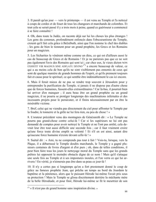 3. Il paraît qu'un jour — vers le printemps — il est venu au Temple et l'a nettoyé
à coups de cordes et de fouet de tous les changeurs et marchands de colombes. Et
tout cela se serait passé il y a trois mois à peine, quand ce guérisseur a commencé
à se faire connaître !
4. Oh, dans toute la Judée, on raconte déjà sur lui les choses les plus étranges !
Les gens du commun, profondément enfoncés dans l'obscurantisme du Temple,
croient qu'il fait cela grâce à Belzébuth, ainsi que l'on nomme le chef des diables
; les gens de bien le tiennent pour un grand prophète, les Grecs et les Romains
pour un magicien.
5. Les Sicharites le vénèrent même comme un dieu, ce qui est d'ailleurs aussi le
cas de beaucoup de Grecs et de Romains ! Et je ne parierais pas que ce ne soit
pas également l'avis des Romains qui sont ici ; car chez eux, le vieux dicton NON
                                                 (*)
EXSISTIT VIR MAGNUS SINE ADFLATU DIVINO              a encore beaucoup de valeur, ce
qui a au moins cela de bon qu'ils ne sont visiblement pas ennemis de ceux qui
sont de quelque manière de grands hommes de l'esprit, et qu'ils prennent toujours
fait et cause pour le spirituel, ce qui semble être indéniablement le cas ici encore.
6. Mais il ferait mieux de ne pas se rendre trop souvent à Jérusalem pour y
entreprendre la purification du Temple, si jamais il ne dispose pas d'autre chose
que de forces humaines, fussent-elles extraordinaires ! Car là-bas, il pourrait bien
lui arriver d'en manquer ; il aura beau être un grand prophète ou un grand
magicien, il ne pourra se protéger longtemps des machinations infernales et des
incessants projets pour le persécuter, et il finira nécessairement par en être la
misérable victime.
7. Bref, celui qui ne viendra pas directement du ciel pour affronter le Temple par
la foudre, le tonnerre et la grêle ne lui fera rien, ou peu de chose ! »
8. L'orateur précédent venu des montagnes de Génézareth dit : « Le Temple ne
pourra pas grand-chose contre celui-là ! Car si les supérieurs ne lui ont pas
demandé de comptes pour avoir nettoyé le Temple et ne l'ont pas arrêté, cela de-
vrait leur être tout aussi difficile une seconde fois ; car il faut vraiment croire
qu'une force toute divine emplit sa volonté ! Et s'il en est ainsi, autant dire
qu'aucune force humaine n'existe devant celle-là ! »
9. Suétal dit : « Ami, tu ne comprends pas tout à fait ! Vois-tu, lorsque, vers la
Pâque, il a débarrassé le Temple desdits marchands, le Temple y a gagné plu-
sieurs centaines de livres d'argent et d'or purs ; oh, dans de telles conditions, il
peut bien faire tous les jours le nettoyage moral du Temple sans que les grands
prêtres lui opposent le moindre obstacle digne de ce nom ! Mais qu'il s'attaque
une seule fois au Temple et à ses impostures inouïes, et l'on verra ce qui lui ar-
rivera ! En vérité, je n'aimerais pas être dans sa peau ce jour-là !
10. Il n'y a certes pas si longtemps qu'on a fort prestement donné le coup de
grâce au fameux prophète Jean, qui prêcha un temps au bord du Jourdain le
baptême et la pénitence, alors que le puissant Hérode lui-même l'avait pris sous
sa protection ! Mais le Temple se glissa discrètement derrière la méchante mère
de la belle Hérodiade, et pour finir, Hérode lui-même se fit le meurtrier de son

(*)
      « Il n'est pas de grand homme sans inspiration divine. »
                                                                                  88
 